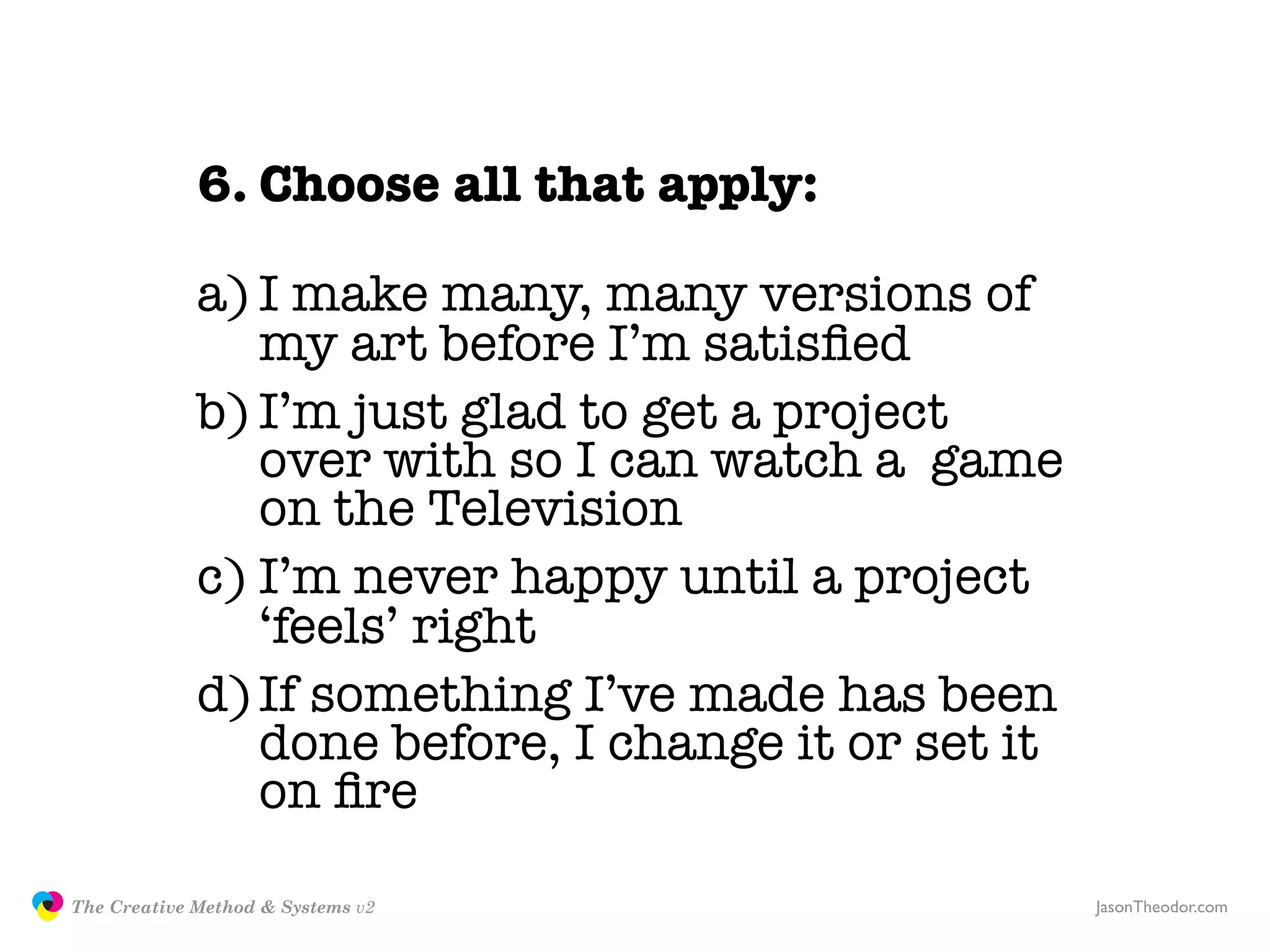 6. Choose all that apply:

                            a) I make many, many versions of
                               my art before I’m satisﬁed
                            b) I’m just glad to get a project
                               over with so I can watch a game
                               on the Television
                            c) I’m never happy until a project
                               ‘feels’ right
                            d) If something I’ve made has been
                               done before, I change it or set it
                               on ﬁre

               The Creative Method & Systems v2                     JasonTheodor.com
  the
Creative
Method
 and systems
 