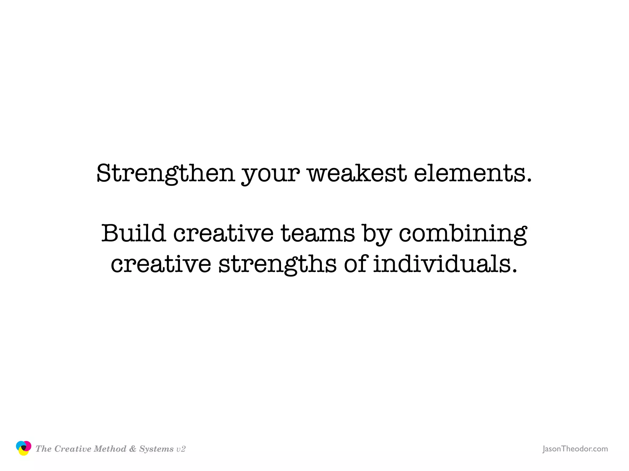 Strengthen your weakest elements.

                             Build creative teams by combining
                              creative strengths of individuals.




               The Creative Method & Systems v2                    JasonTheodor.com
  the
Creative
Method
 and systems
 
