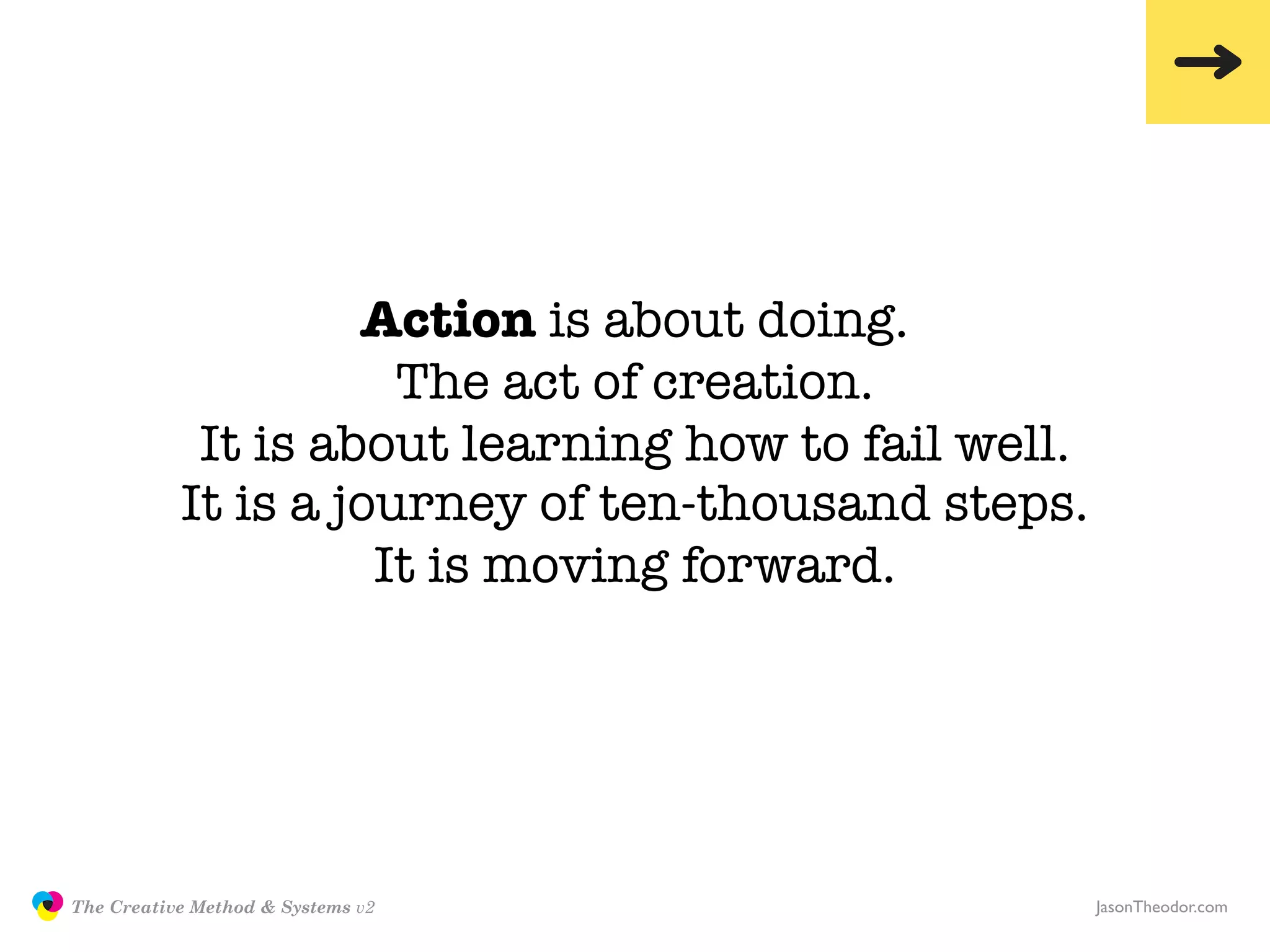 Action is about doing.
                                     The act of creation.
                           It is about learning how to fail well.
                          It is a journey of ten-thousand steps.
                                    It is moving forward.




               The Creative Method & Systems v2                     JasonTheodor.com
  the
Creative
Method
 and systems
 