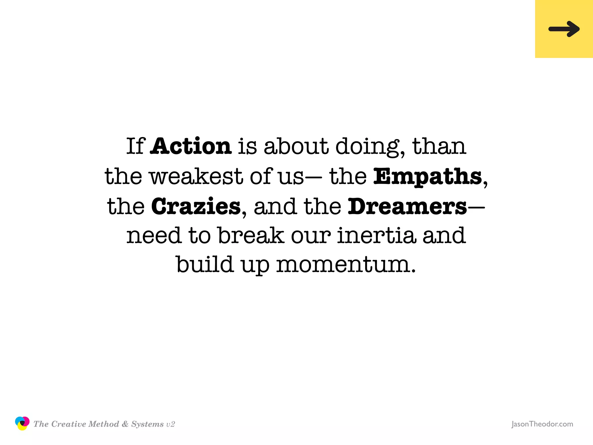 If Action is about doing, than
                               the weakest of us— the Empaths,
                               the Crazies, and the Dreamers—
                                 need to break our inertia and
                                     build up momentum.




               The Creative Method & Systems v2                   JasonTheodor.com
  the
Creative
Method
 and systems
 