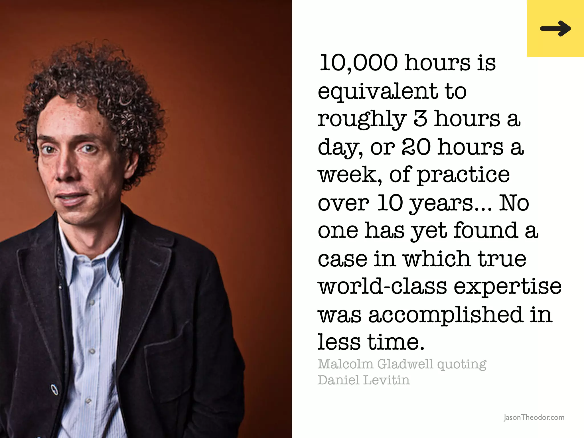 10,000 hours is
                                                  equivalent to
                                                  roughly 3 hours a
                                                  day, or 20 hours a
                                                  week, of practice
                                                  over 10 years… No
                                                  one has yet found a
                                                  case in which true
                                                  world-class expertise
                                                  was accomplished in
                                                  less time.
                                                  Malcolm Gladwell quoting
                                                  Daniel Levitin

               The Creative Method & Systems v2                              JasonTheodor.com
  the
Creative
Method
 and systems
 