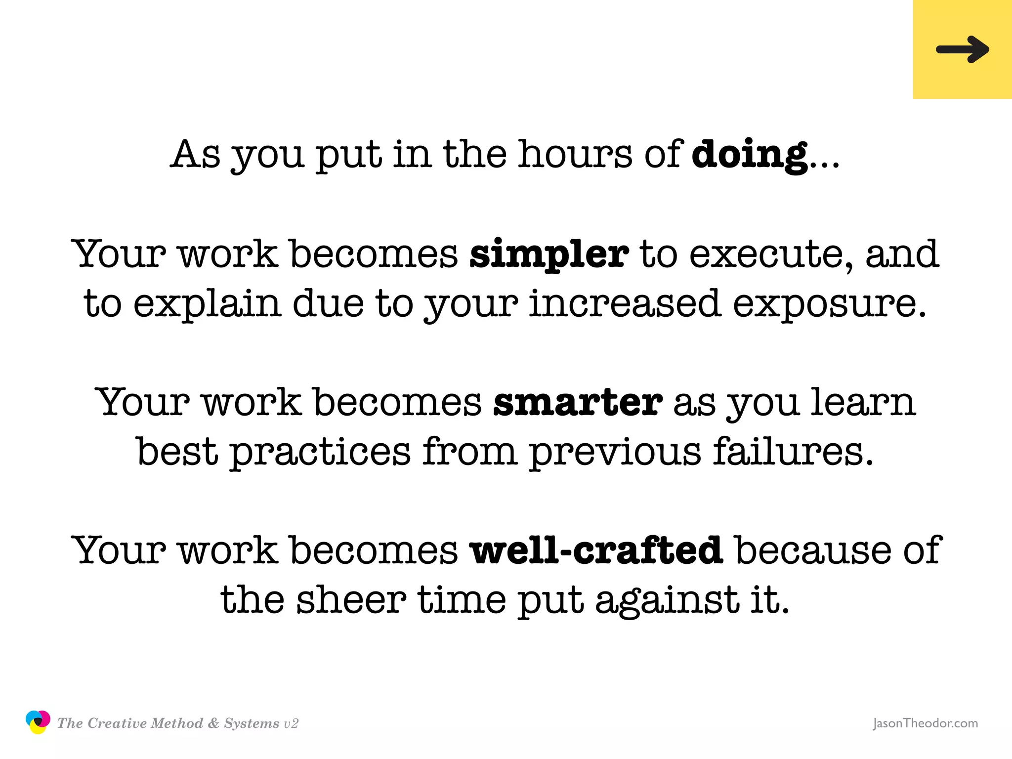 As you put in the hours of doing…

                Your work becomes simpler to execute, and
                to explain due to your increased exposure.

                    Your work becomes smarter as you learn
                      best practices from previous failures.

                Your work becomes well-crafted because of
                      the sheer time put against it.

               The Creative Method & Systems v2                   JasonTheodor.com
  the
Creative
Method
 and systems
 
