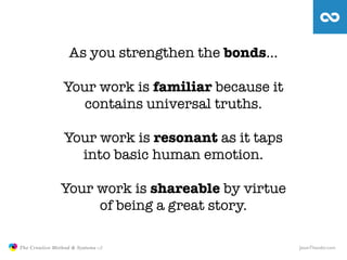 As you strengthen the bonds…

                                Your work is familiar because it
                                   contains universal truths.

                                Your work is resonant as it taps
                                  into basic human emotion.

                               Your work is shareable by virtue
                                    of being a great story.

               The Creative Method & Systems v2                    JasonTheodor.com
  the
Creative
Method
 and systems
 