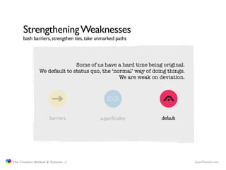 Strengthening Weaknesses
                     bash barriers, strengthen ties, take unmarked paths



                                             Some of us have a hard time being original.
                              We default to status quo, the ‘normal’ way of doing things.
                                                               We are weak on deviation.




                                    barriers               superficiality      default




               The Creative Method & Systems v2                                             JasonTheodor.com
  the
Creative
Method
 and systems
 