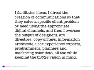 I facilitates ideas. I direct the
                            creation of communications so that
                            they solve a speciﬁc client problem
                            or need using the appropriate
                            digital channels, and then I oversee
                            the output of designers, art
                            directors, copywriters, information
                            architects, user experience experts,
                            programmers, planners and
                            marketing scientists, all the while
                            keeping the bigger vision in mind.

               The Creative Method & Systems v2                JasonTheodor.com
  the
Creative
Method
 and systems
 