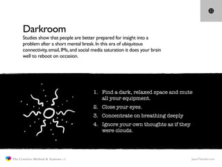 Darkroom
                     Studies show that people are better prepared for insight into a
                     problem after a short mental break. In this era of ubiquitous
                     connectivity, email, IMs, and social media saturation it does your brain
                     well to reboot on occasion.




                                                         1. Find a dark, relaxed space and mute
                                                            all your equipment.
                                                         2. Close your eyes.
                                                         3. Concentrate on breathing deeply
                                                         4. Ignore your own thoughts as if they
                                                            were clouds.




               The Creative Method & Systems v2                                                   JasonTheodor.com
  the
Creative
Method
 and systems
 