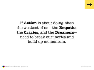 If Action is about doing, than
                               the weakest of us— the Empaths,
                               the Crazies, and the Dreamers—
                                 need to break our inertia and
                                     build up momentum.




               The Creative Method & Systems v2                   JasonTheodor.com
  the
Creative
Method
 and systems
 