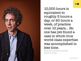 10,000 hours is
                                                  equivalent to
                                                  roughly 3 hours a
                                                  day, or 20 hours a
                                                  week, of practice
                                                  over 10 years… No
                                                  one has yet found a
                                                  case in which true
                                                  world-class expertise
                                                  was accomplished in
                                                  less time.
                                                  Malcolm Gladwell quoting
                                                  Daniel Levitin

               The Creative Method & Systems v2                              JasonTheodor.com
  the
Creative
Method
 and systems
 