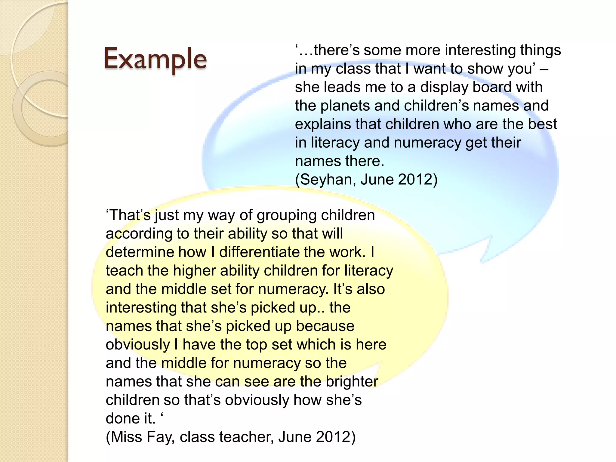 Example                       ‘…there’s some more interesting things
                              in my class that I want to show you’ –
                              she leads me to a display board with
                              the planets and children’s names and
                              explains that children who are the best
                              in literacy and numeracy get their
                              names there.
                              (Seyhan, June 2012)

‘That’s just my way of grouping children
according to their ability so that will
determine how I differentiate the work. I
teach the higher ability children for literacy
and the middle set for numeracy. It’s also
interesting that she’s picked up.. the
names that she’s picked up because
obviously I have the top set which is here
and the middle for numeracy so the
names that she can see are the brighter
children so that’s obviously how she’s
done it. ‘
(Miss Fay, class teacher, June 2012)
 