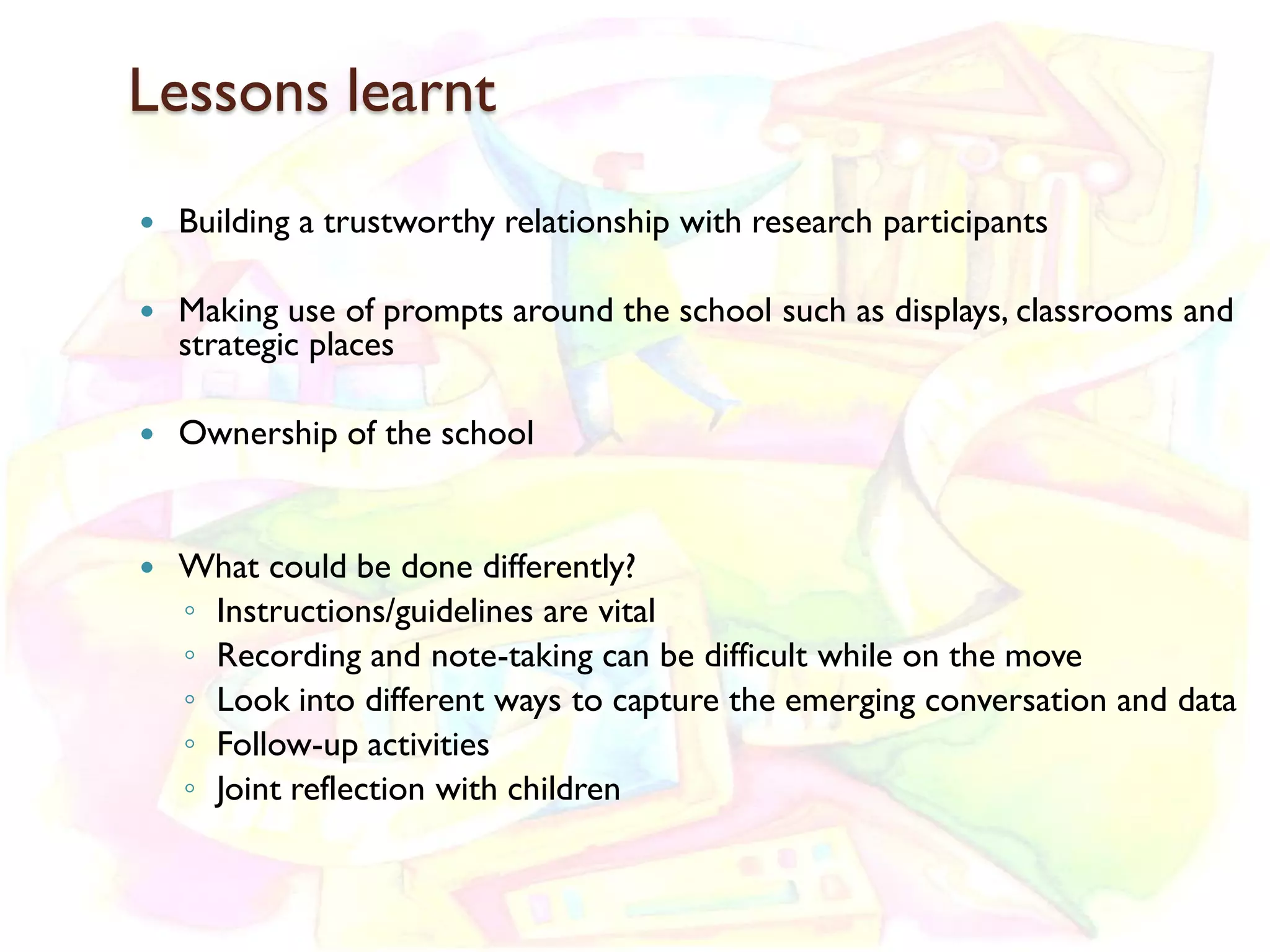 Lessons learnt
   Building a trustworthy relationship with research participants

   Making use of prompts around the school such as displays, classrooms and
    strategic places

   Ownership of the school


   What could be done differently?
    ◦ Instructions/guidelines are vital
    ◦ Recording and note-taking can be difficult while on the move
    ◦ Look into different ways to capture the emerging conversation and data
    ◦ Follow-up activities
    ◦ Joint reflection with children
 