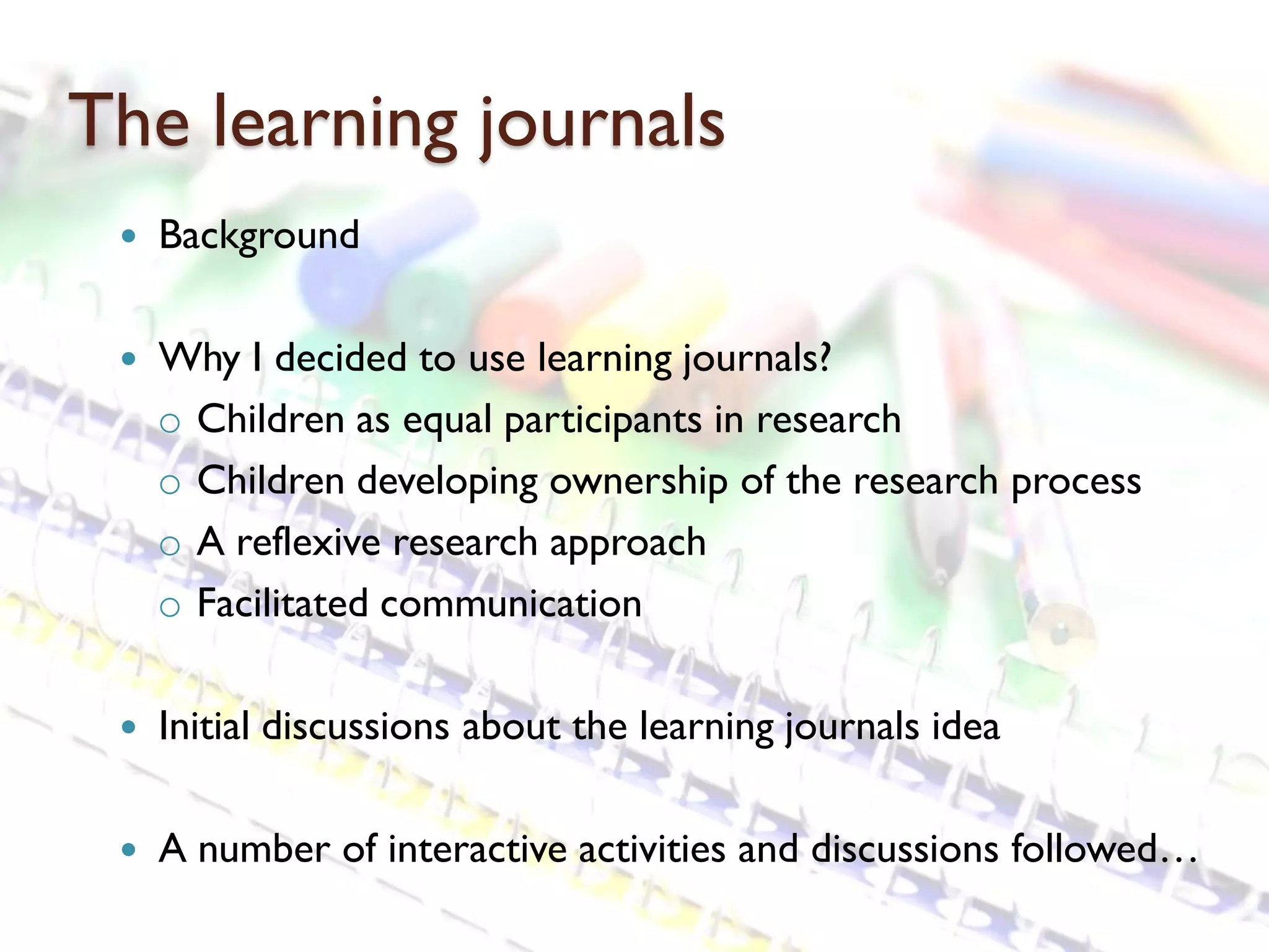 The learning journals
    Background

    Why I decided to use learning journals?
     o Children as equal participants in research
     o Children developing ownership of the research process
     o A reflexive research approach
     o Facilitated communication

    Initial discussions about the learning journals idea

    A number of interactive activities and discussions followed…
 