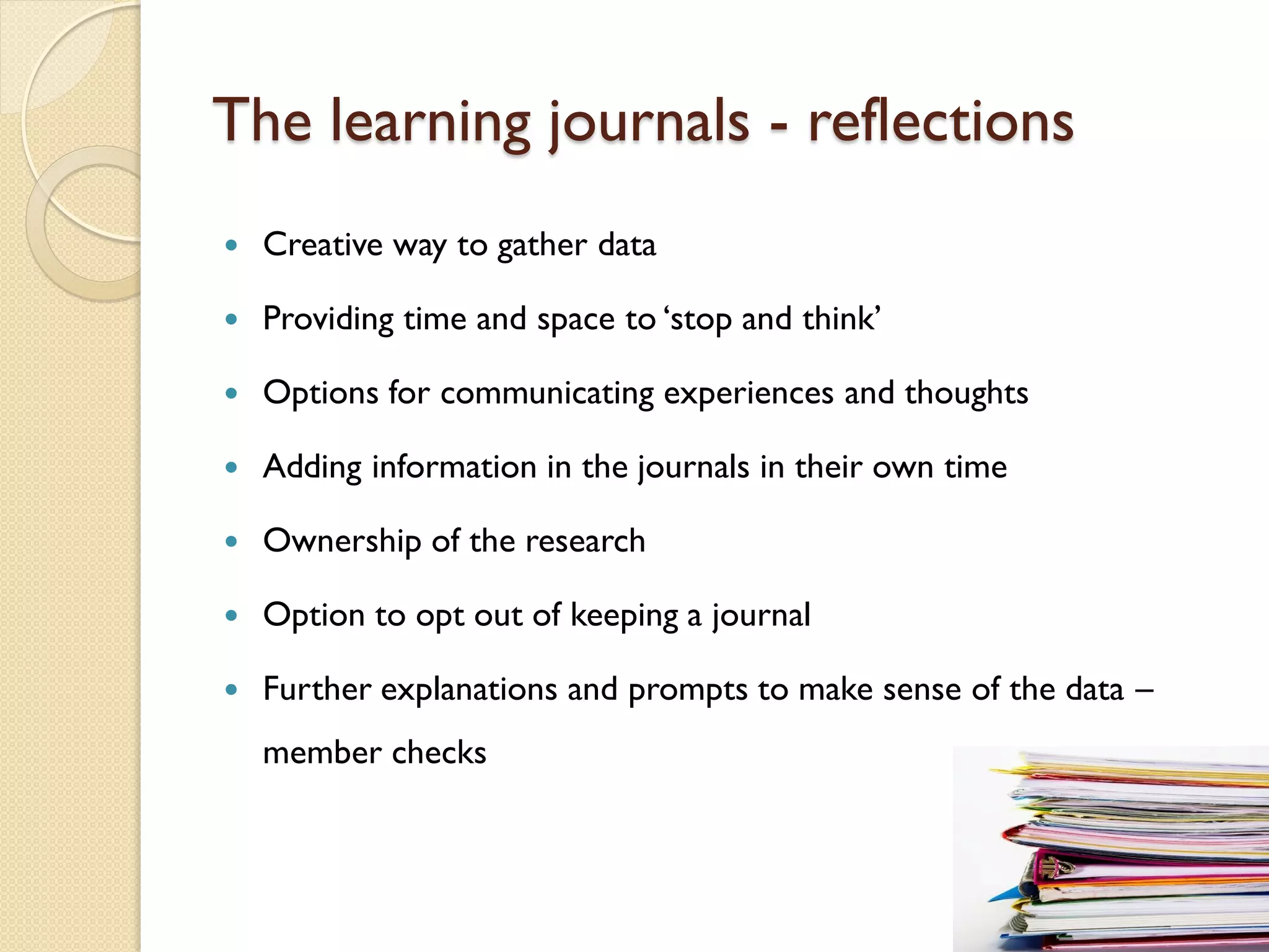The learning journals - reflections
   Creative way to gather data

   Providing time and space to ‘stop and think’

   Options for communicating experiences and thoughts

   Adding information in the journals in their own time

   Ownership of the research

   Option to opt out of keeping a journal

   Further explanations and prompts to make sense of the data –
    member checks
 