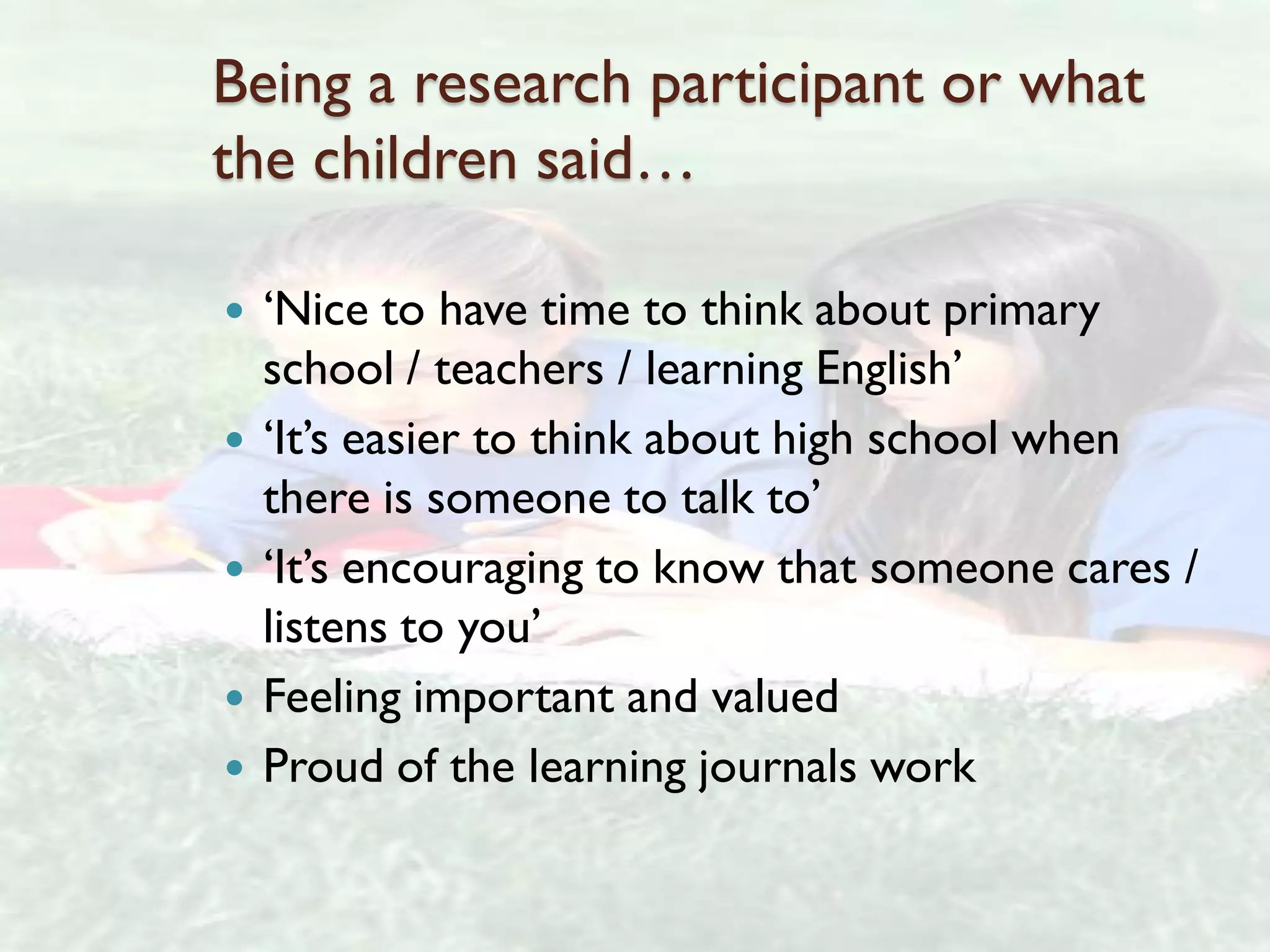 Being a research participant or what
the children said…

   ‘Nice to have time to think about primary
    school / teachers / learning English’
   ‘It’s easier to think about high school when
    there is someone to talk to’
   ‘It’s encouraging to know that someone cares /
    listens to you’
   Feeling important and valued
   Proud of the learning journals work
 