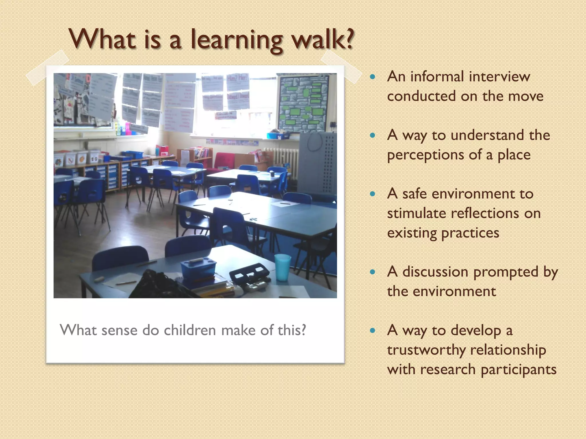 What is a learning walk?
                                          An informal interview
                                           conducted on the move

                                          A way to understand the
                                           perceptions of a place

                                          A safe environment to
                                           stimulate reflections on
                                           existing practices

                                          A discussion prompted by
                                           the environment

What sense do children make of this?      A way to develop a
                                           trustworthy relationship
                                           with research participants
 
