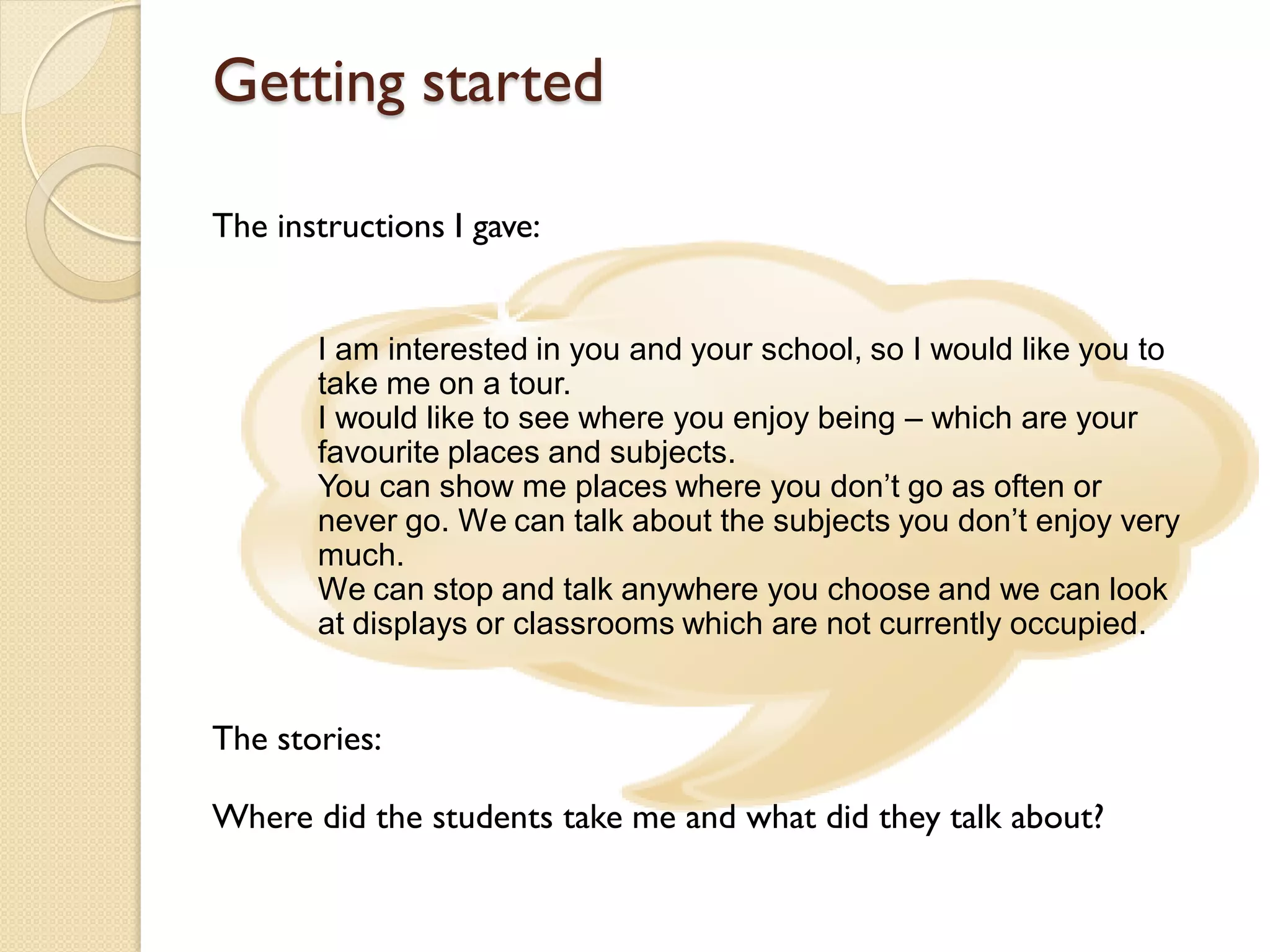 Getting started

The instructions I gave:


       I am interested in you and your school, so I would like you to
       take me on a tour.
       I would like to see where you enjoy being – which are your
       favourite places and subjects.
       You can show me places where you don’t go as often or
       never go. We can talk about the subjects you don’t enjoy very
       much.
       We can stop and talk anywhere you choose and we can look
       at displays or classrooms which are not currently occupied.


The stories:

Where did the students take me and what did they talk about?
 