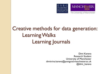 Creative methods for data generation:
    Learning Walks
         Learning Journals

                                             Dimi Kaneva
                                       Research Student
                                University of Manchester
              dimitrina.kaneva@postgrad.manchester.ac.uk
                                          @dimi_kaneva
 