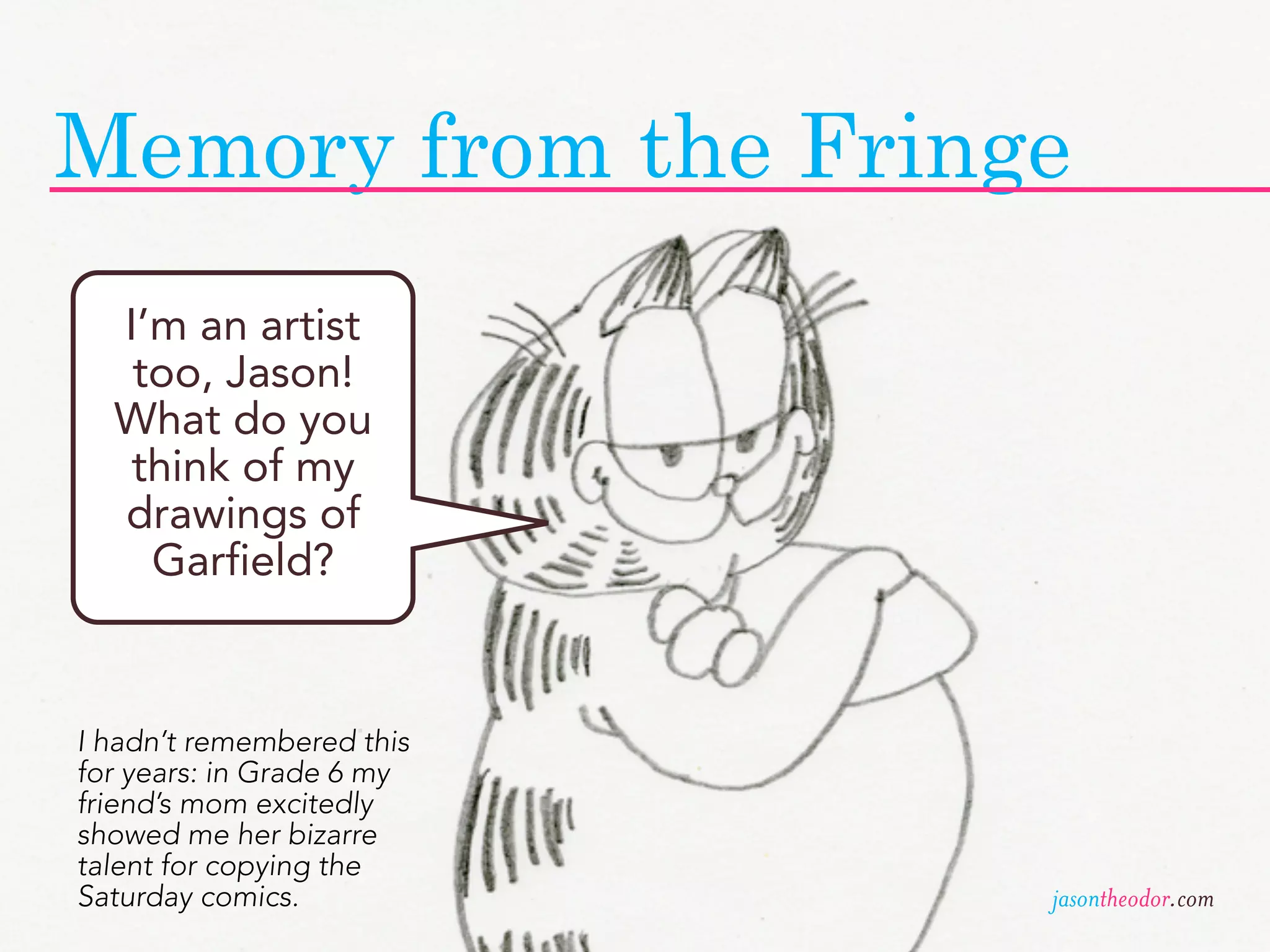 Memory from the Fringe
  I’m an artist
   too, Jason!
  What do you
   think of my
  drawings of
    Garfield?


I hadn’t remembered this
for years: in Grade 6 my
friend’s mom excitedly
showed me her bizarre
talent for copying the
Saturday comics.           jasontheodor.com
 