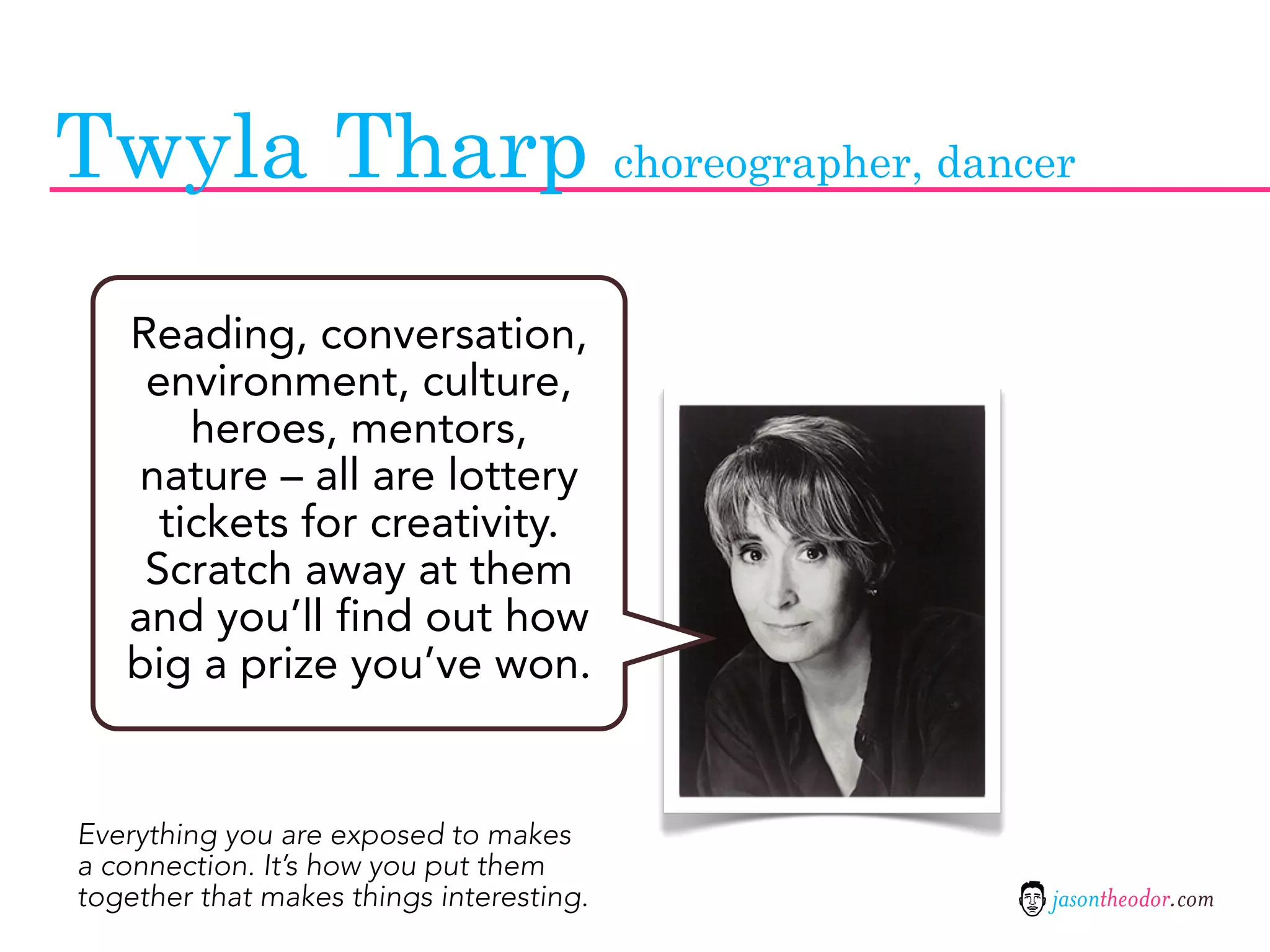 Twyla Tharp choreographer, dancer
   Reading, conversation,
    environment, culture,
       heroes, mentors,
   nature – all are lottery
     tickets for creativity.
    Scratch away at them
   and you’ll find out how
   big a prize you’ve won.


Everything you are exposed to makes
a connection. It’s how you put them
together that makes things interesting.   jasontheodor.com
 