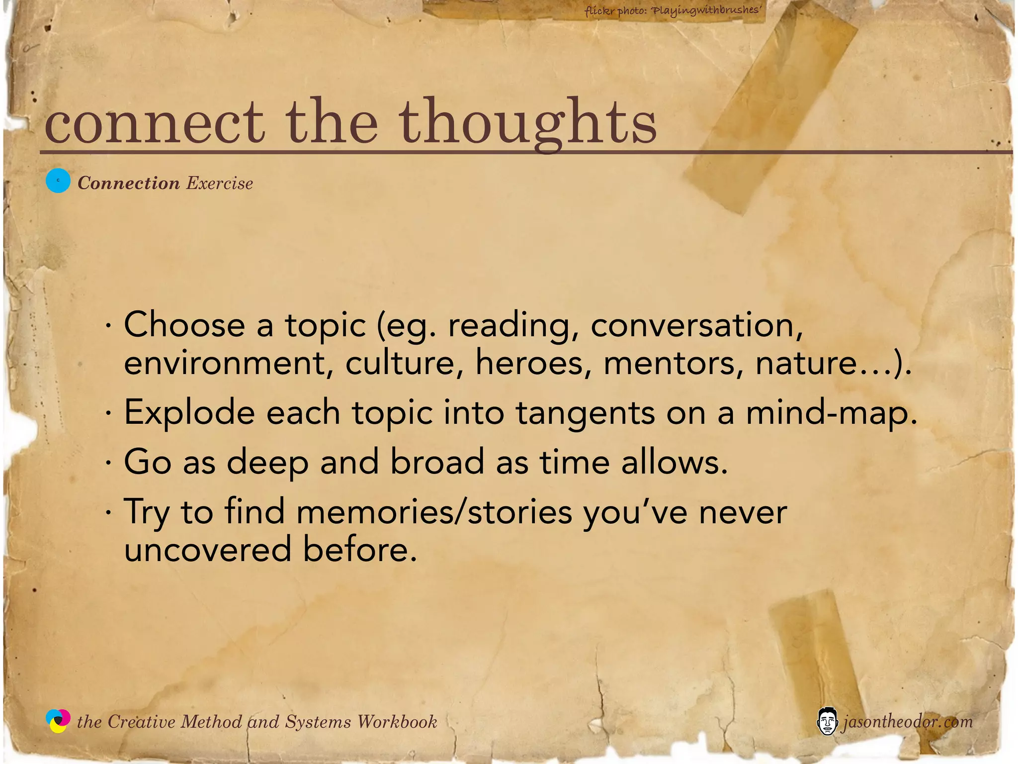 flickr photo: ‘Playingwithbrushes’




connect the thoughts
  C
               Connection Exercise




                 · Choose a topic (eg. reading, conversation,
                   environment, culture, heroes, mentors, nature…).
                 · Explode each topic into tangents on a mind-map.
                 · Go as deep and broad as time allows.
                 · Try to find memories/stories you’ve never
                   uncovered before.



               the Creative Method and Systems Workbook                                        jasontheodor.com
  the
Creative
Method
 and systems
 