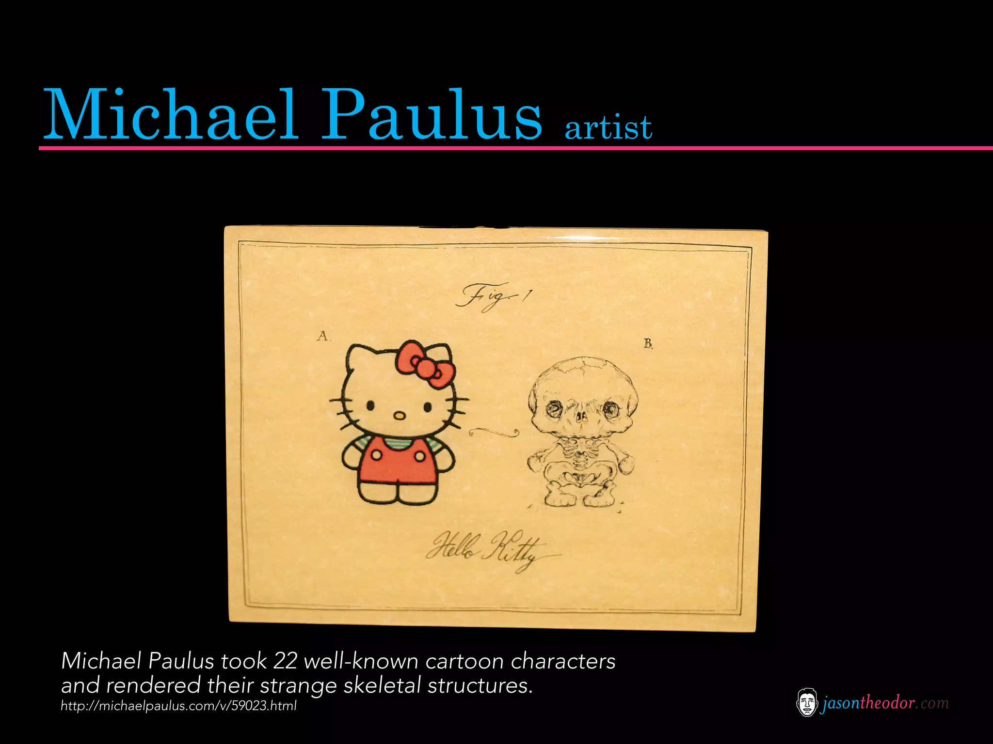 Michael Paulus artist




Michael Paulus took 22 well-known cartoon characters
and rendered their strange skeletal structures.
http://michaelpaulus.com/v/59023.html                  jasontheodor.com
 