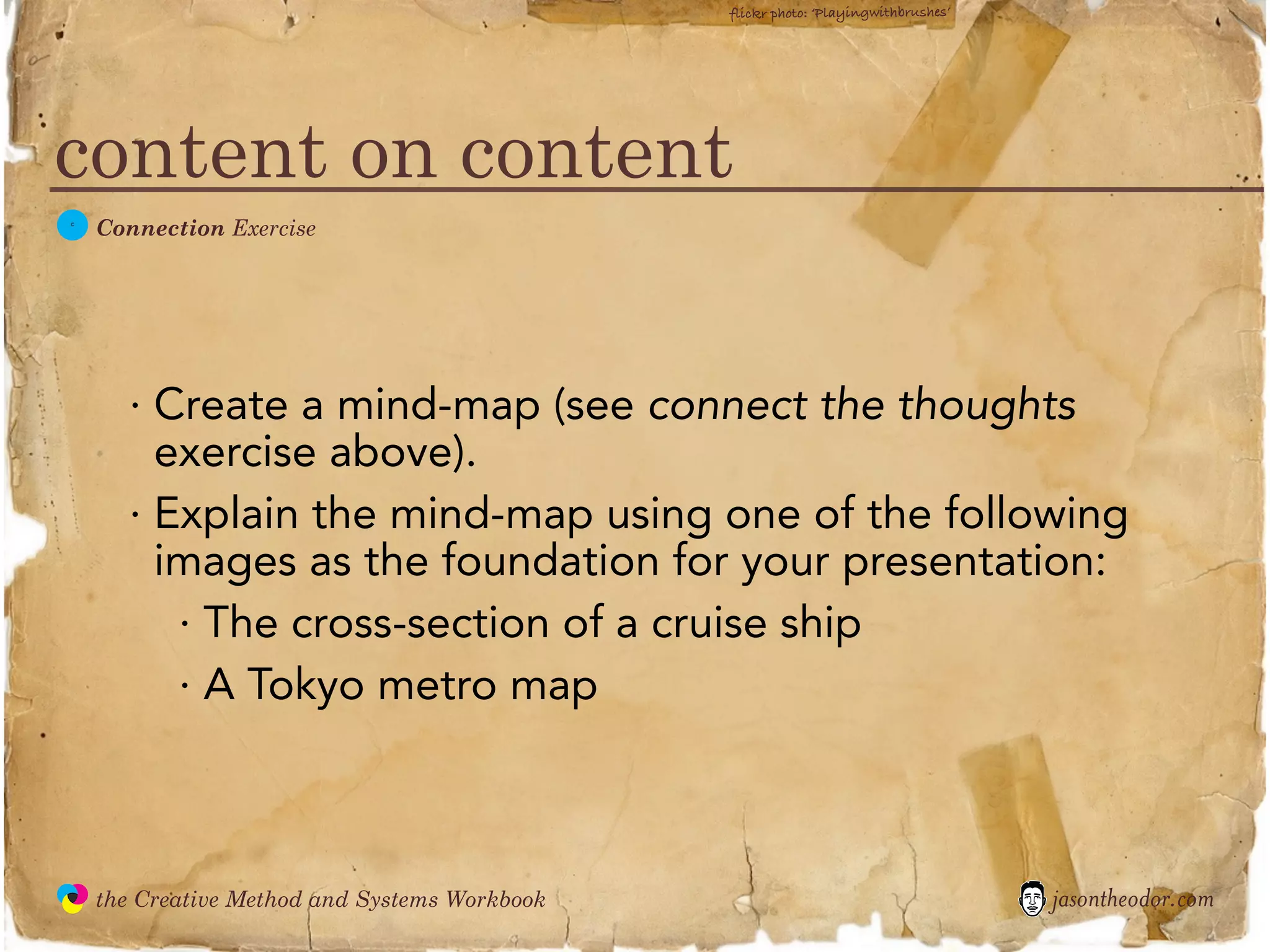 flickr photo: ‘Playingwithbrushes’




content on content
  C
               Connection Exercise




                 · Create a mind-map (see connect the thoughts
                   exercise above).
                 · Explain the mind-map using one of the following
                   images as the foundation for your presentation:
                    · The cross-section of a cruise ship
                    · A Tokyo metro map



               the Creative Method and Systems Workbook                                        jasontheodor.com
  the
Creative
Method
 and systems
 