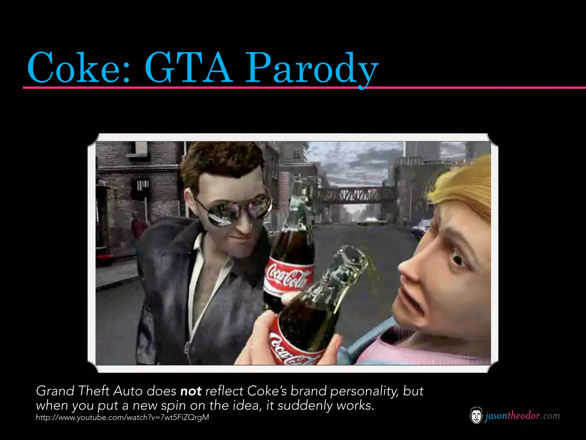 Coke: GTA Parody




Grand Theft Auto does not reflect Coke’s brand personality, but
when you put a new spin on the idea, it suddenly works.
http://www.youtube.com/watch?v=7wt5FiZQrgM                        jasontheodor.com
 