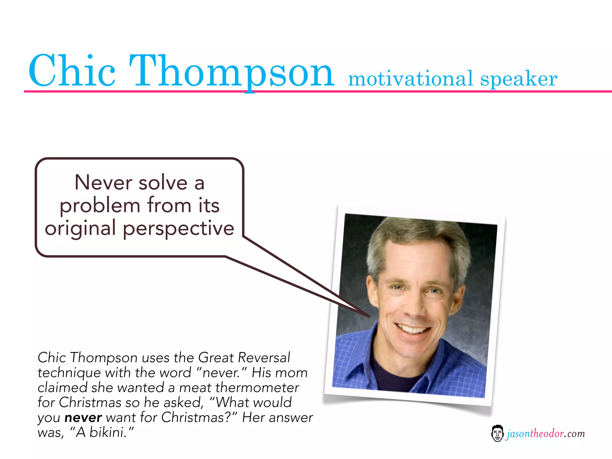 Chic Thompson motivational speaker

    Never solve a
  problem from its
 original perspective




Chic Thompson uses the Great Reversal
technique with the word “never.” His mom
claimed she wanted a meat thermometer
for Christmas so he asked, “What would
you never want for Christmas?” Her answer
was, “A bikini.”                            jasontheodor.com
 