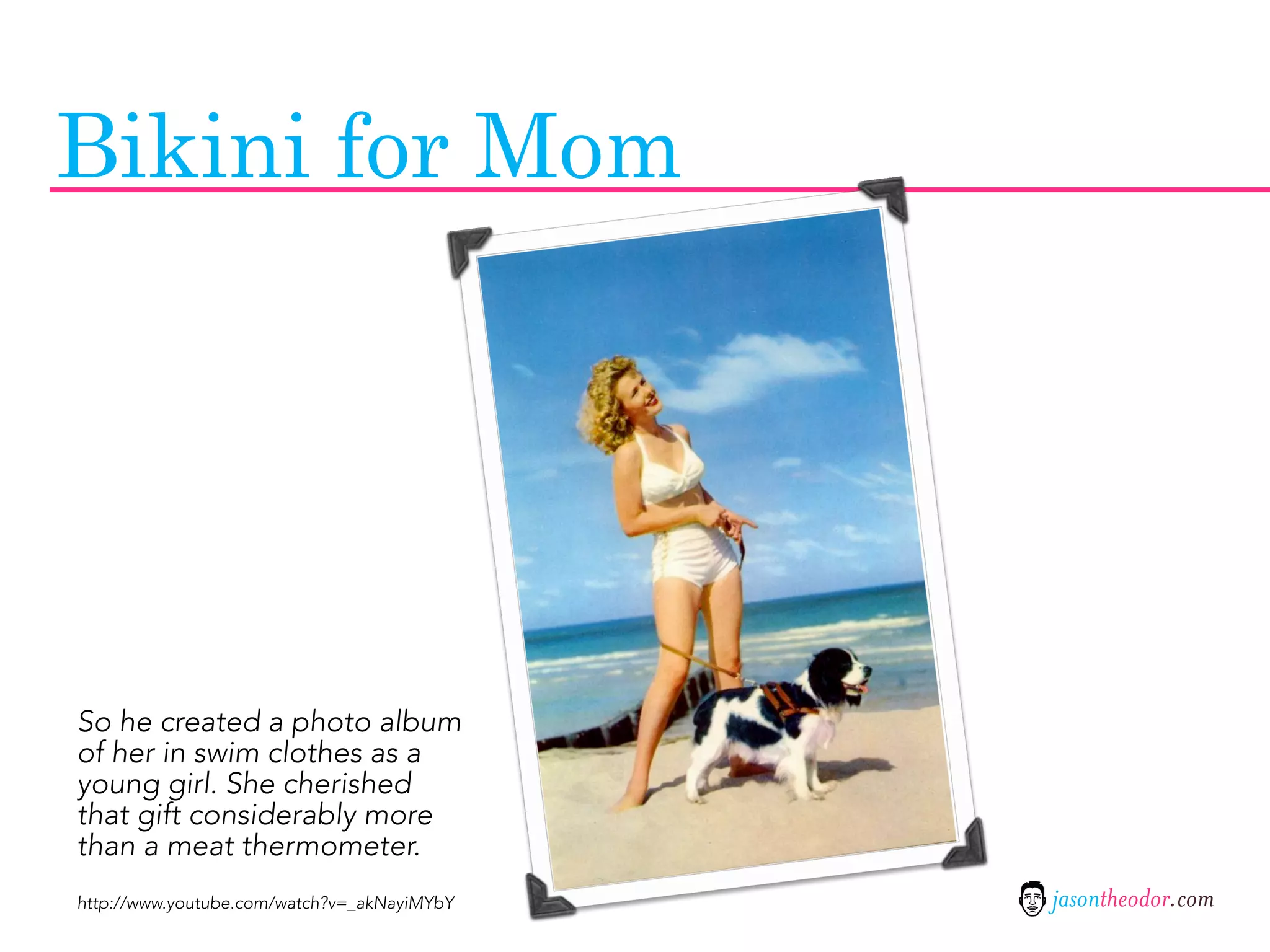 Bikini for Mom




So he created a photo album
of her in swim clothes as a
young girl. She cherished
that gift considerably more
than a meat thermometer.
http://www.youtube.com/watch?v=_akNayiMYbY   jasontheodor.com
 