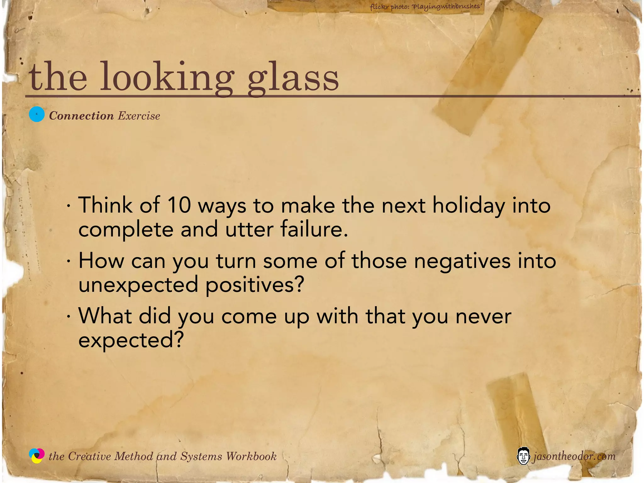 flickr photo: ‘Playingwithbrushes’




the looking glass
  C
               Connection Exercise




                 · Think of 10 ways to make the next holiday into
                   complete and utter failure.
                 · How can you turn some of those negatives into
                   unexpected positives?
                 · What did you come up with that you never
                   expected?



               the Creative Method and Systems Workbook                                        jasontheodor.com
  the
Creative
Method
 and systems
 