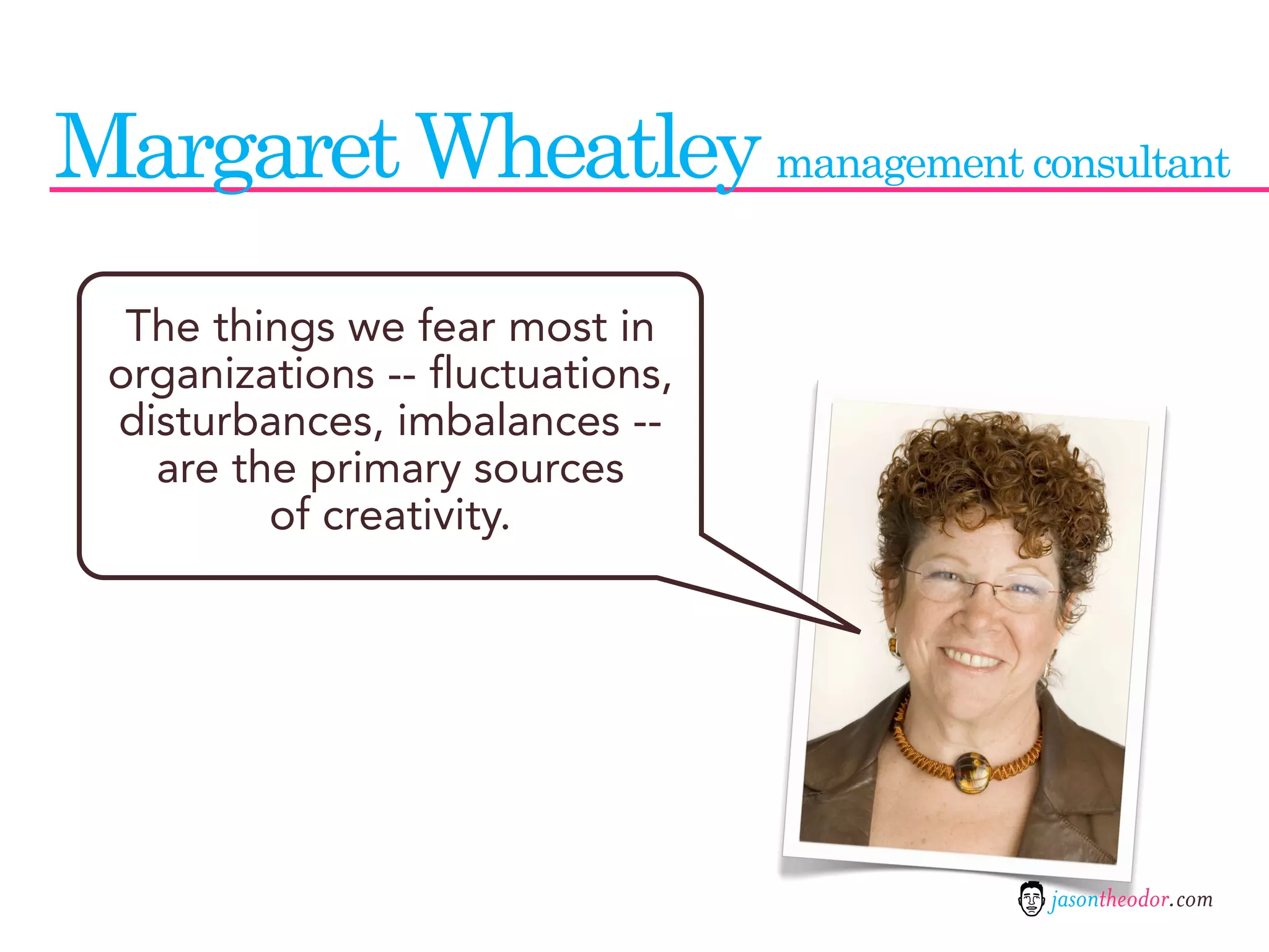 Margaret Wheatley management consultant
  The things we fear most in
 organizations -- fluctuations,
 disturbances, imbalances --
   are the primary sources
         of creativity.




                                  jasontheodor.com
 