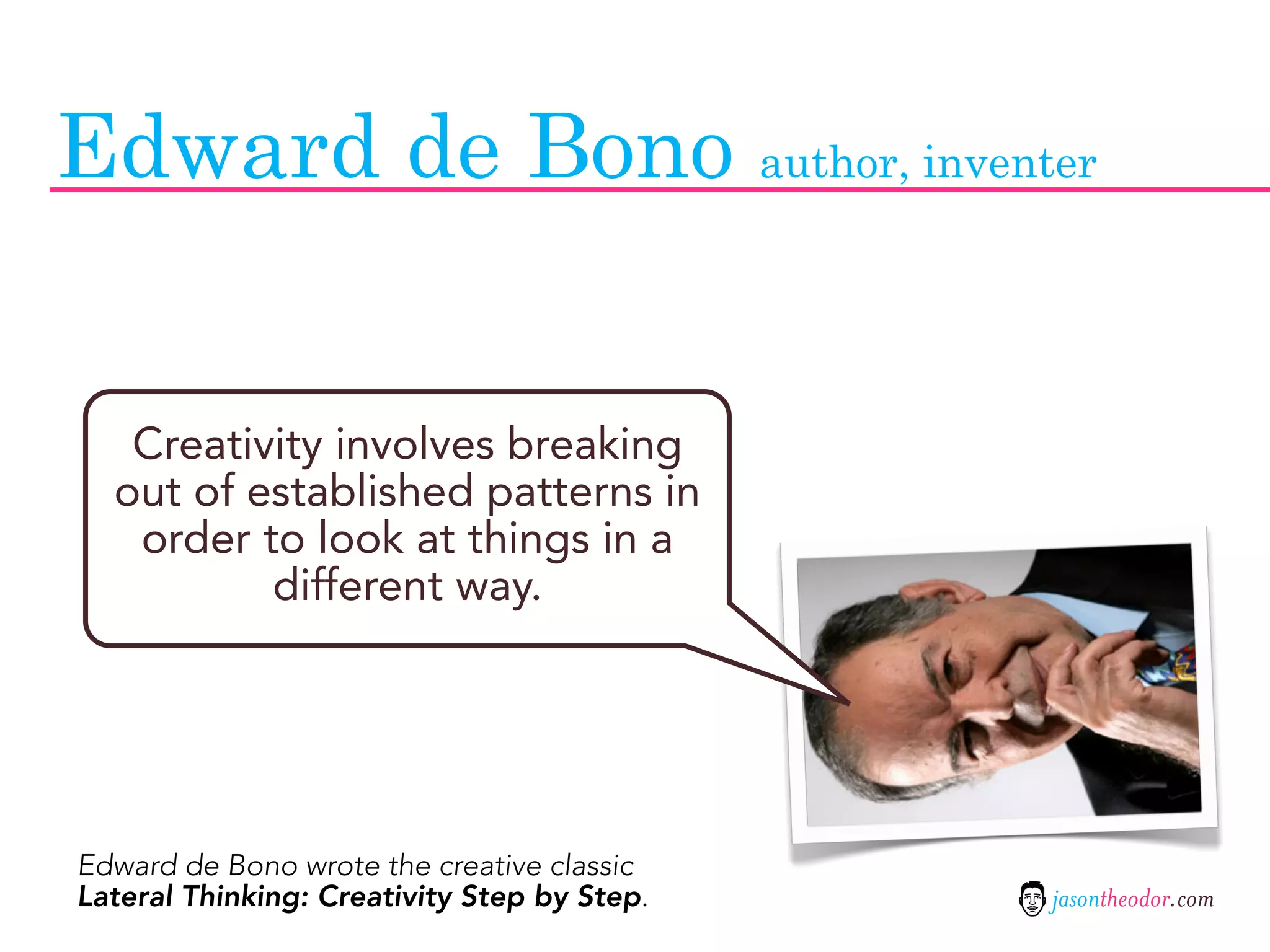 Edward de Bono author, inventer


   Creativity involves breaking
  out of established patterns in
   order to look at things in a
          different way.




Edward de Bono wrote the creative classic
Lateral Thinking: Creativity Step by Step.   jasontheodor.com
 