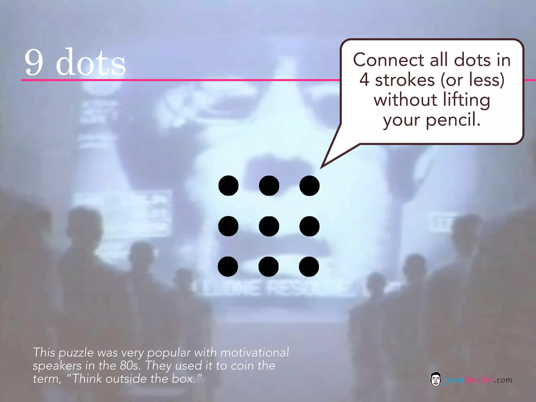 9 dots                                           Connect all dots in
                                                 4 strokes (or less)
                                                   without lifting
                                                    your pencil.




This puzzle was very popular with motivational
speakers in the 80s. They used it to coin the
term, “Think outside the box.”                             jasontheodor.com
 