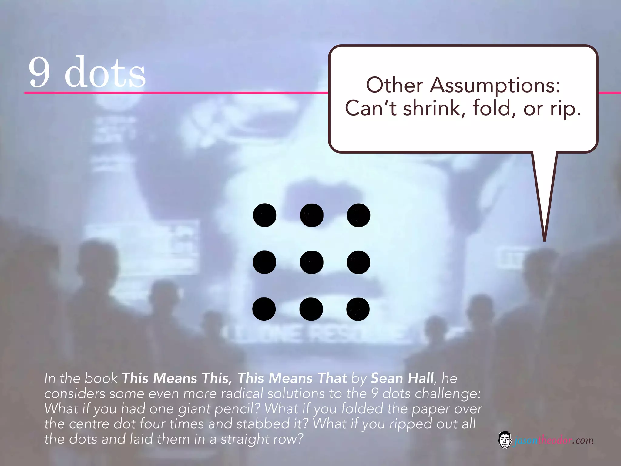 9 dots                                         Other Assumptions:
                                              Can’t shrink, fold, or rip.




In the book This Means This, This Means That by Sean Hall, he
considers some even more radical solutions to the 9 dots challenge:
What if you had one giant pencil? What if you folded the paper over
the centre dot four times and stabbed it? What if you ripped out all
the dots and laid them in a straight row?                              jasontheodor.com
 