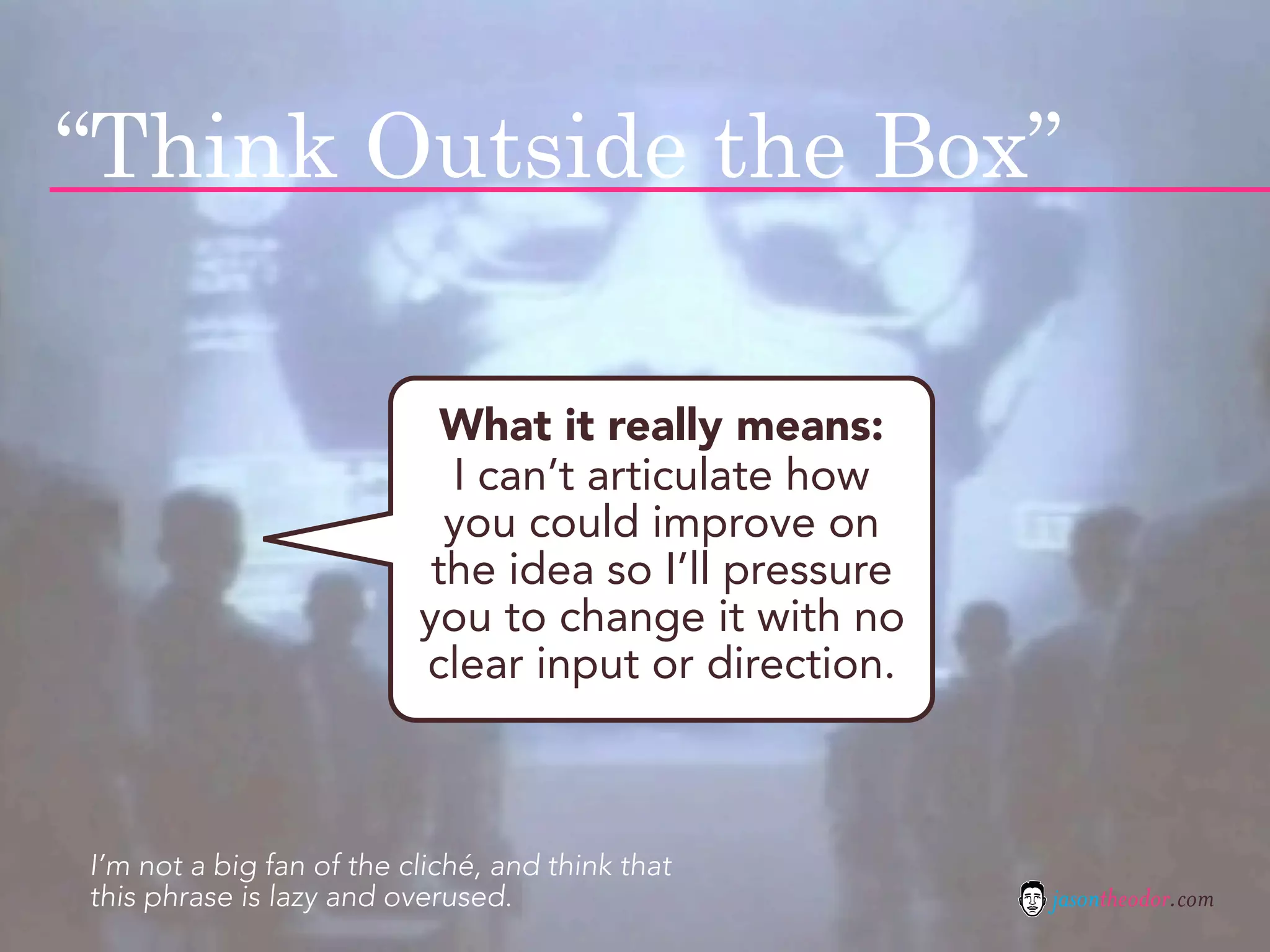 “Think Outside the Box”

                            What it really means:
                            I can’t articulate how
                            you could improve on
                           the idea so I’ll pressure
                          you to change it with no
                          clear input or direction.



I’m not a big fan of the cliché, and think that
this phrase is lazy and overused.                      jasontheodor.com
 