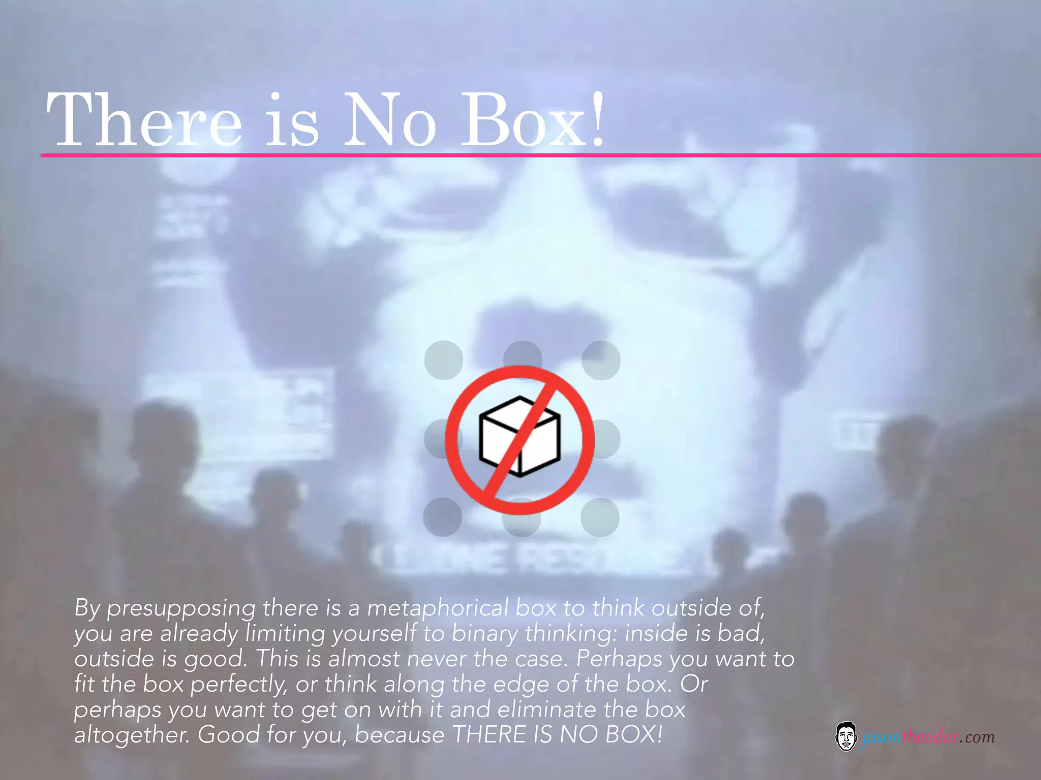 There is No Box!




By presupposing there is a metaphorical box to think outside of,
you are already limiting yourself to binary thinking: inside is bad,
outside is good. This is almost never the case. Perhaps you want to
fit the box perfectly, or think along the edge of the box. Or
perhaps you want to get on with it and eliminate the box
altogether. Good for you, because THERE IS NO BOX!                     jasontheodor.com
 