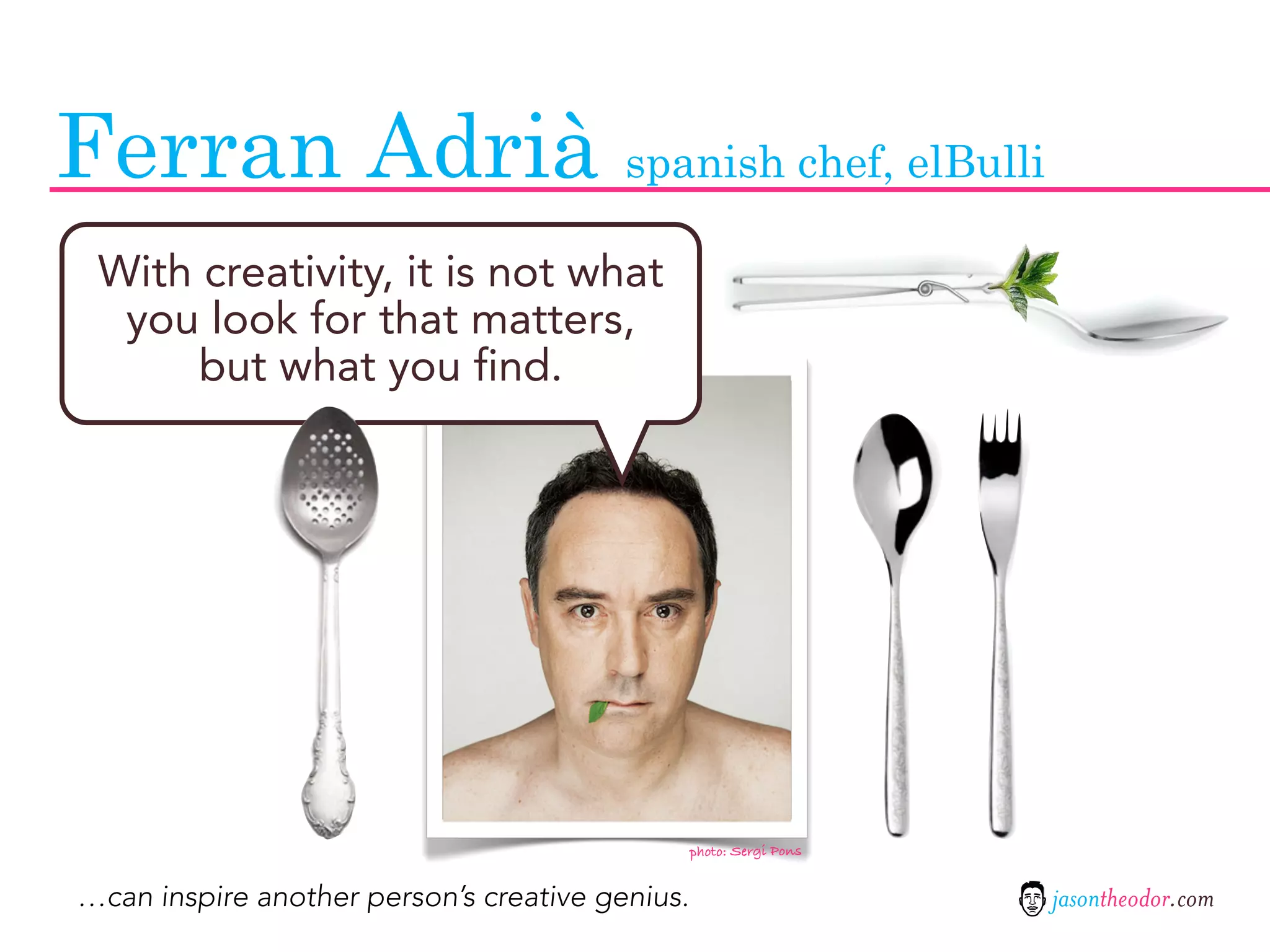 Ferran Adrià spanish chef, elBulli
 With creativity, it is not what
  you look for that matters,
      but what you find.




                                                 photo: Sergi Pons


…can inspire another person’s creative genius.                       jasontheodor.com
 