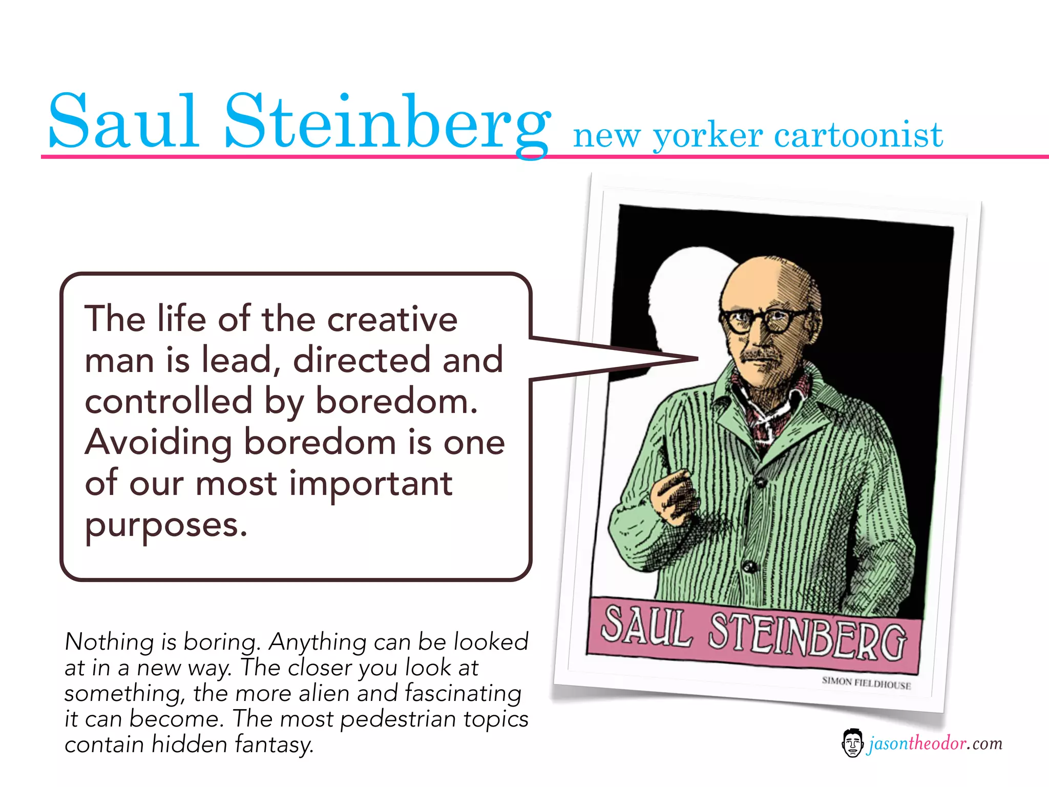 Saul Steinberg new yorker cartoonist

 The life of the creative
 man is lead, directed and
 controlled by boredom.
 Avoiding boredom is one
 of our most important
 purposes.


Nothing is boring. Anything can be looked
at in a new way. The closer you look at
something, the more alien and fascinating
it can become. The most pedestrian topics
contain hidden fantasy.                     jasontheodor.com
 