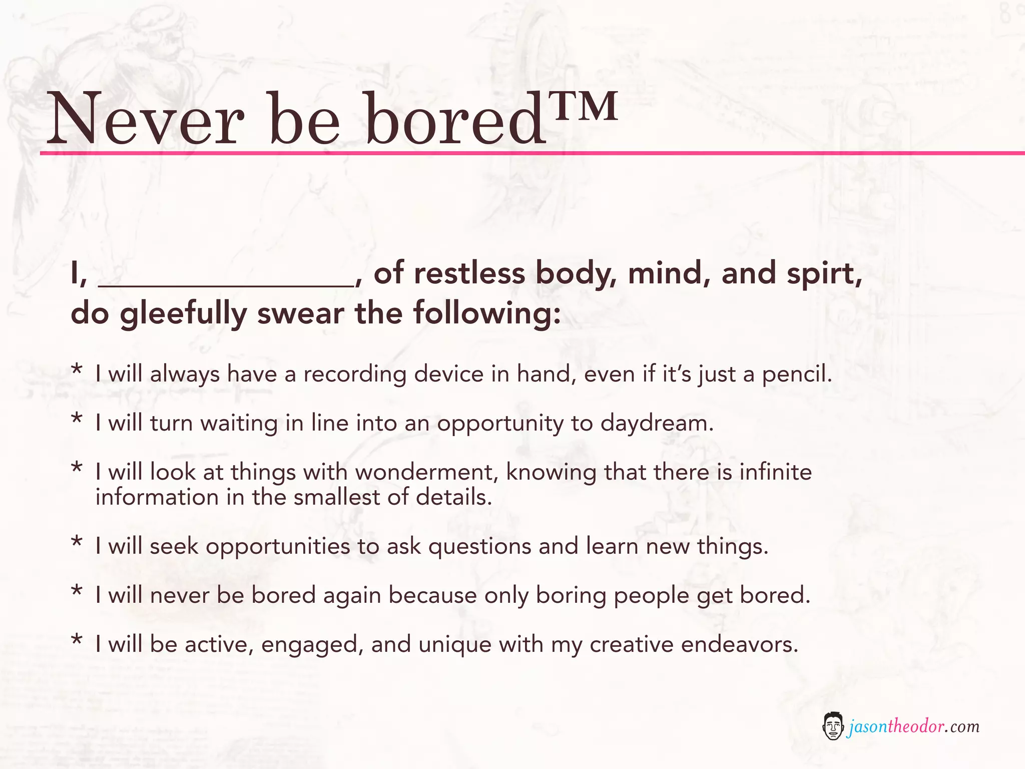 Never be bored™
I, ________________, of restless body, mind, and spirt,
do gleefully swear the following:
*   I will always have a recording device in hand, even if it’s just a pencil.

*   I will turn waiting in line into an opportunity to daydream.

*   I will look at things with wonderment, knowing that there is infinite
    information in the smallest of details.

*   I will seek opportunities to ask questions and learn new things.

*   I will never be bored again because only boring people get bored.

*   I will be active, engaged, and unique with my creative endeavors.


                                                                                 jasontheodor.com
 