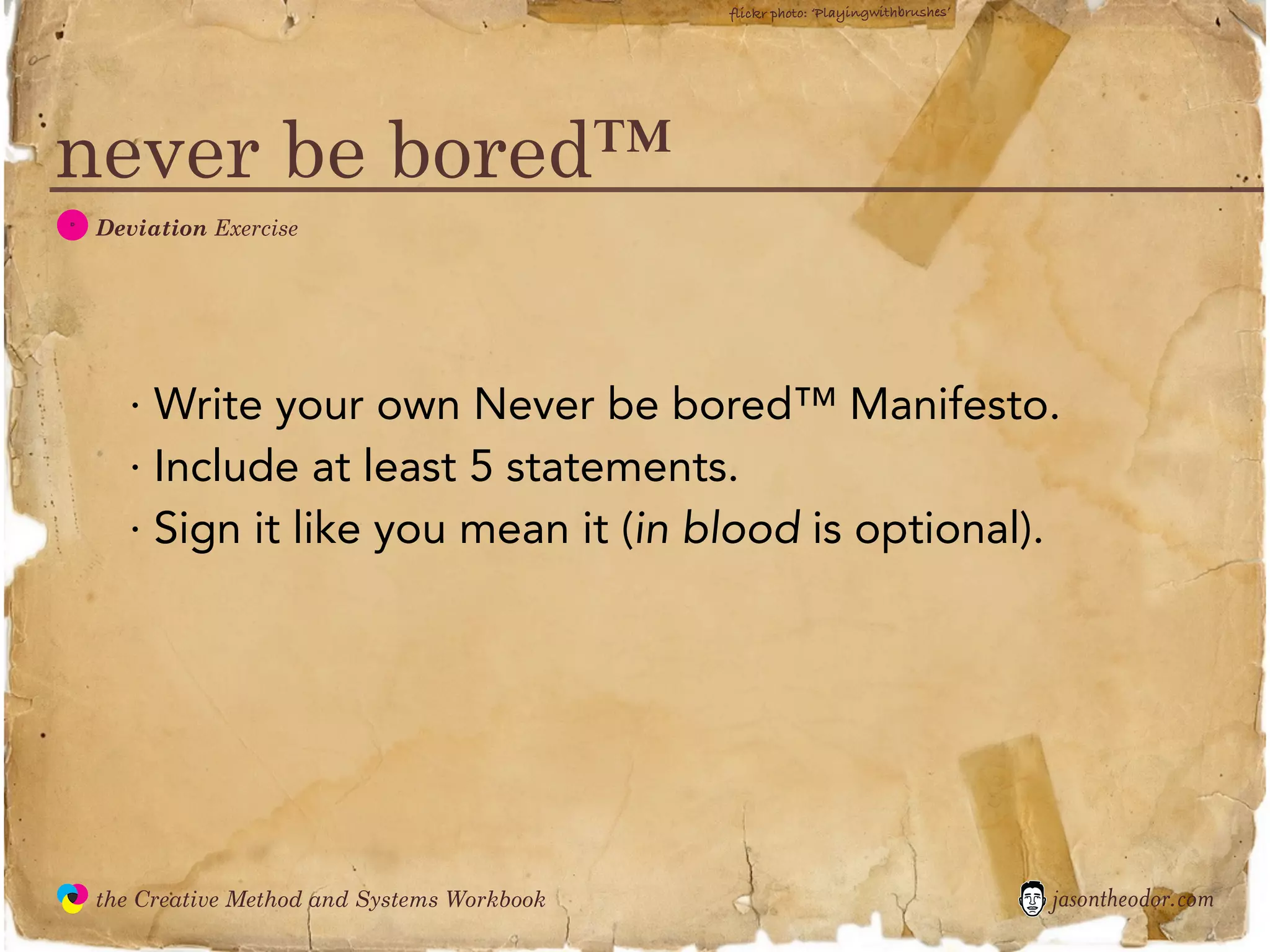 flickr photo: ‘Playingwithbrushes’




never be bored™
  D
               Deviation Exercise




                 · Write your own Never be bored™ Manifesto.
                 · Include at least 5 statements.
                 · Sign it like you mean it (in blood is optional).




               the Creative Method and Systems Workbook                                        jasontheodor.com
  the
Creative
Method
 and systems
 