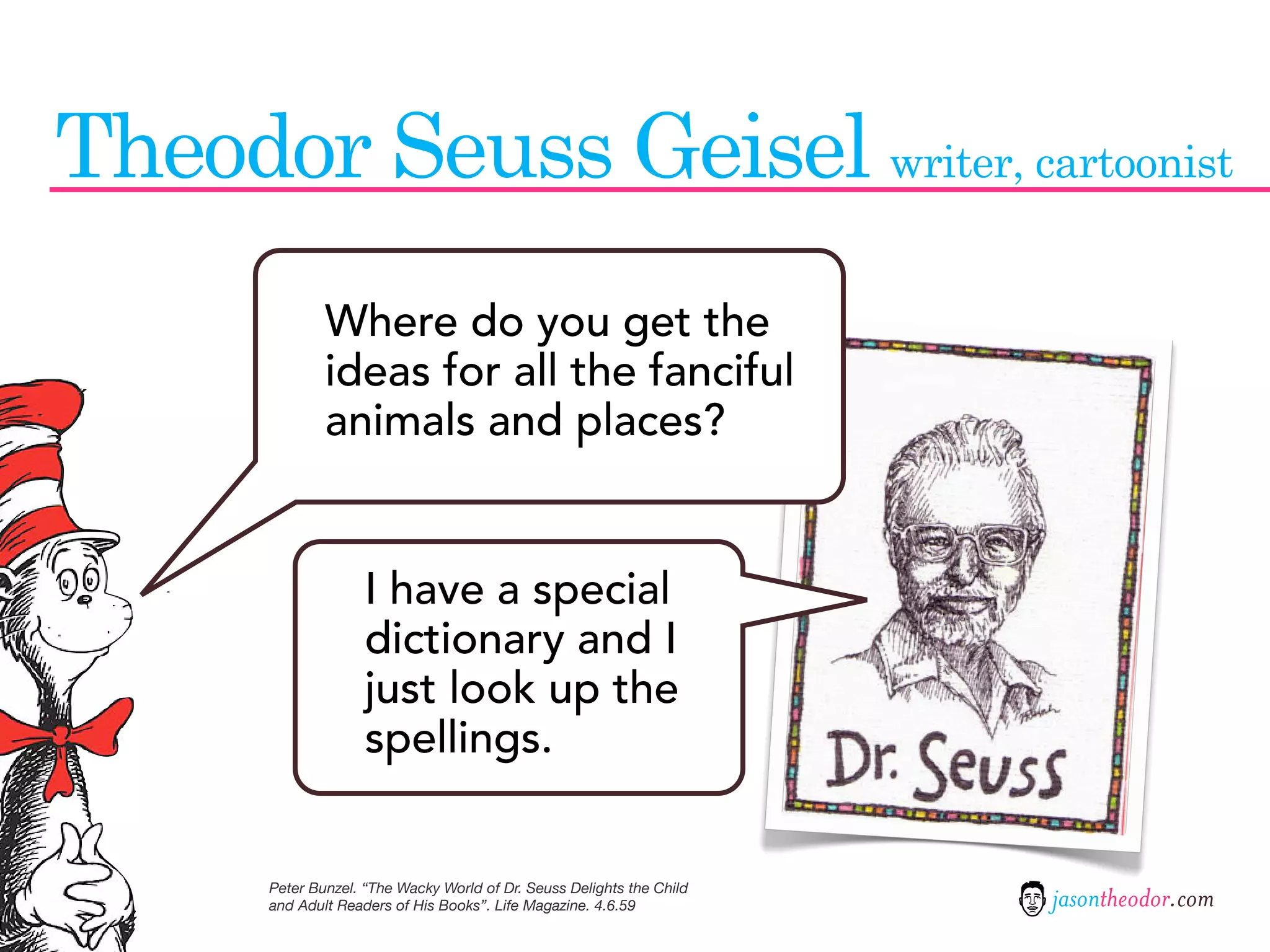 Theodor Seuss Geisel writer, cartoonist
               Where do you get the
               ideas for all the fanciful
               animals and places?


                     I have a special
                     dictionary and I
                     just look up the
                     spellings.


       Peter Bunzel. “The Wacky World of Dr. Seuss Delights the Child
       and Adult Readers of His Books”. Life Magazine. 4.6.59           jasontheodor.com
 