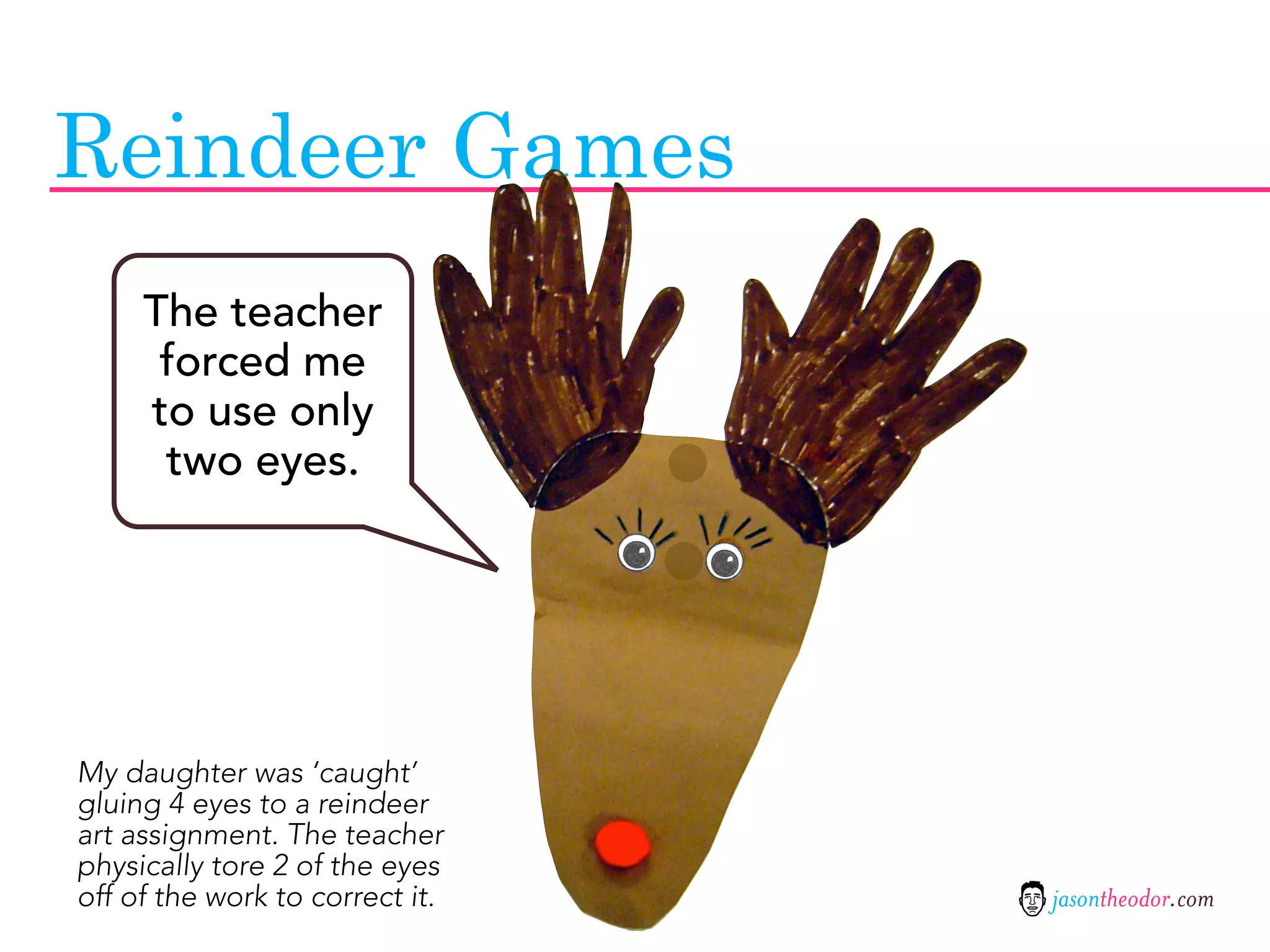 Reindeer Games
     The teacher
      forced me
     to use only
      two eyes.




My daughter was ‘caught’
gluing 4 eyes to a reindeer
art assignment. The teacher
physically tore 2 of the eyes
off of the work to correct it.   jasontheodor.com
 