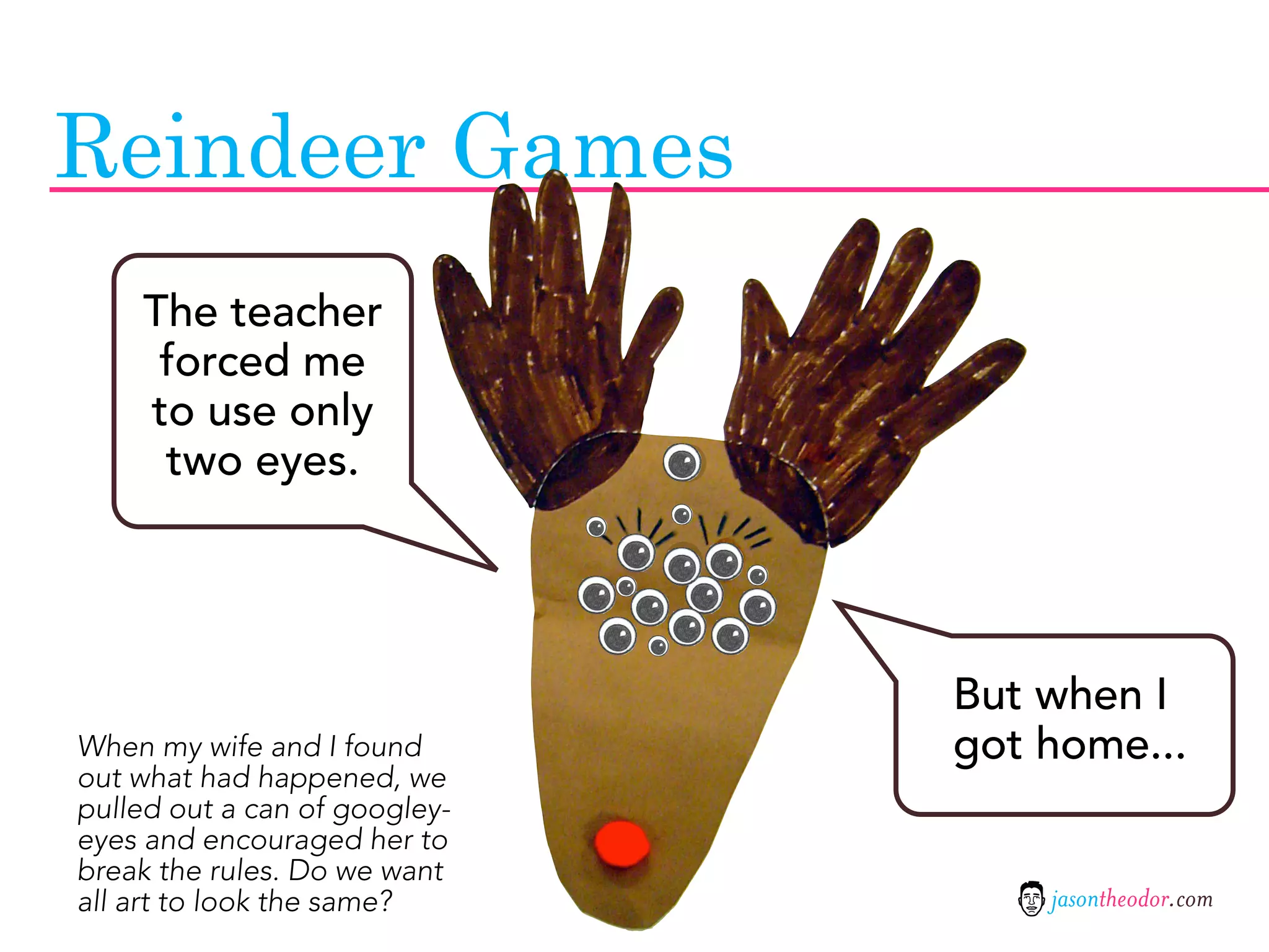 Reindeer Games
    The teacher
     forced me
    to use only
     two eyes.




                               But when I
When my wife and I found       got home...
out what had happened, we
pulled out a can of googley-
eyes and encouraged her to
break the rules. Do we want
all art to look the same?          jasontheodor.com
 