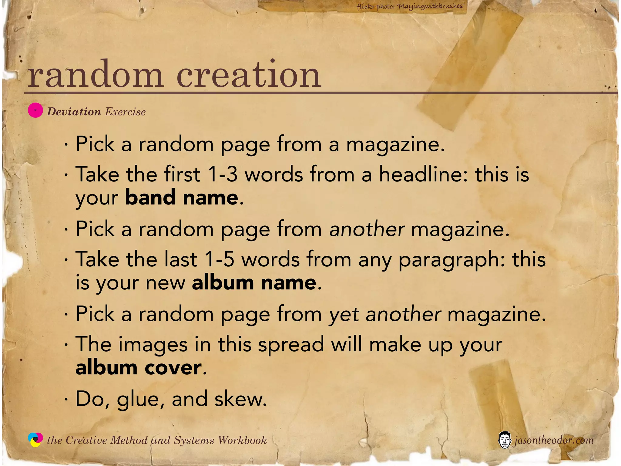 flickr photo: ‘Playingwithbrushes’




random creation
  D
               Deviation Exercise


                 · Pick a random page from a magazine.
                 · Take the first 1-3 words from a headline: this is
                   your band name.
                 · Pick a random page from another magazine.
                 · Take the last 1-5 words from any paragraph: this
                   is your new album name.
                 · Pick a random page from yet another magazine.
                 · The images in this spread will make up your
                   album cover.
                 · Do, glue, and skew.
               the Creative Method and Systems Workbook                                        jasontheodor.com
  the
Creative
Method
 and systems
 
