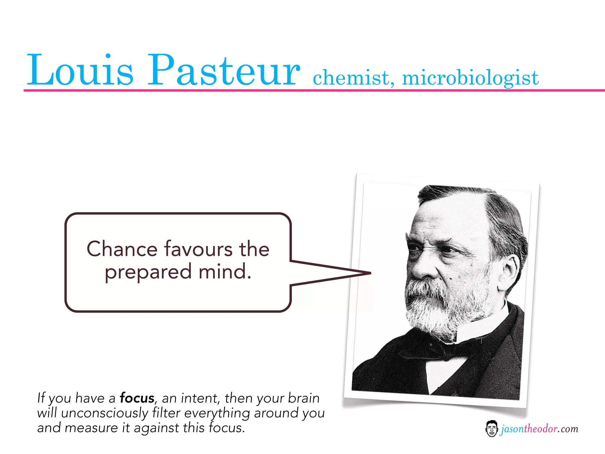 Louis Pasteur chemist, microbiologist



        Chance favours the
         prepared mind.




If you have a focus, an intent, then your brain
will unconsciously filter everything around you
and measure it against this focus.                jasontheodor.com
 