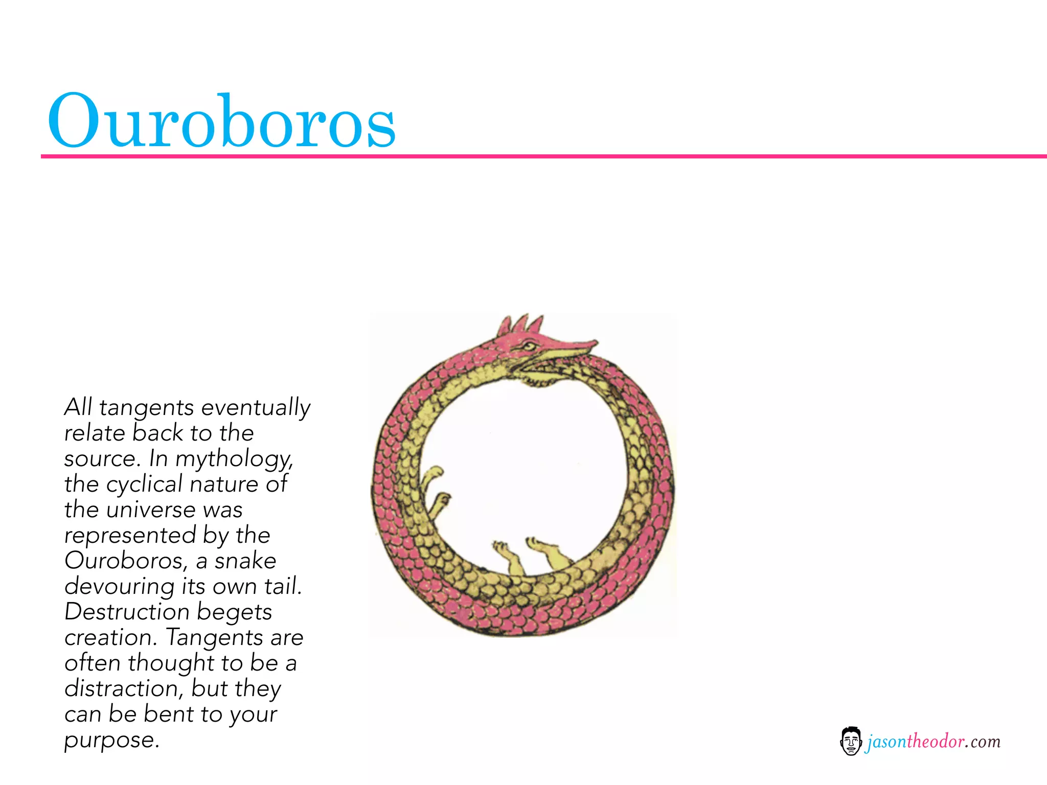 Ouroboros


All tangents eventually
relate back to the
source. In mythology,
the cyclical nature of
the universe was
represented by the
Ouroboros, a snake
devouring its own tail.
Destruction begets
creation. Tangents are
often thought to be a
distraction, but they
can be bent to your
purpose.                  jasontheodor.com
 