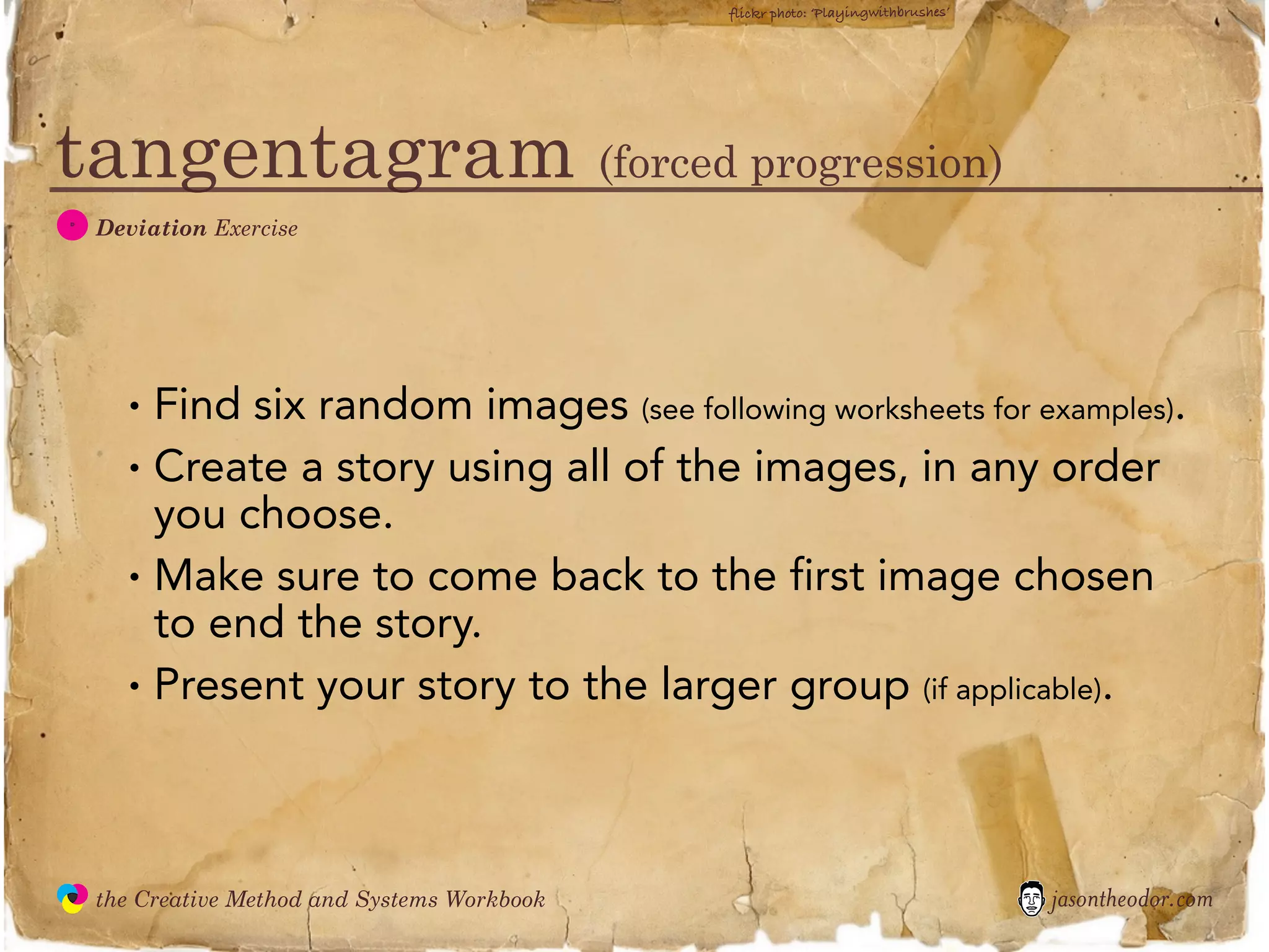 flickr photo: ‘Playingwithbrushes’




tangentagram (forced progression)
  D
               Deviation Exercise




                 •   Find six random images (see following worksheets for examples).
                 •   Create a story using all of the images, in any order
                     you choose.
                 •   Make sure to come back to the first image chosen
                     to end the story.
                 •   Present your story to the larger group (if applicable).



               the Creative Method and Systems Workbook                                        jasontheodor.com
  the
Creative
Method
 and systems
 