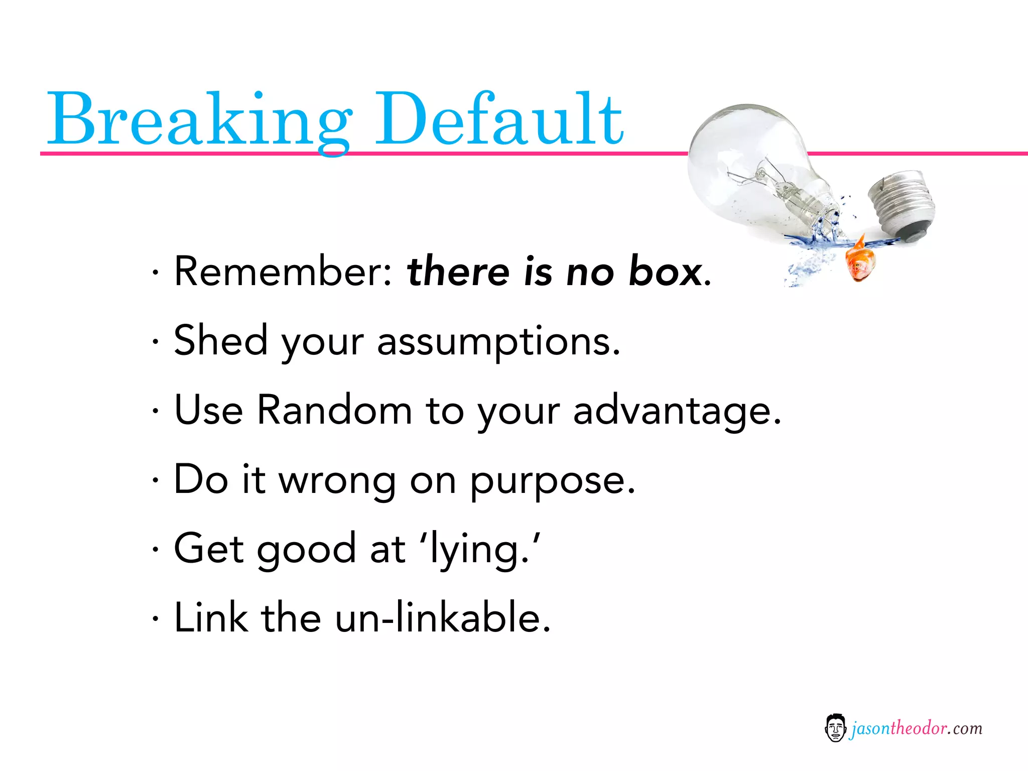 Breaking Default
  · Remember: there is no box.
  · Shed your assumptions.
  · Use Random to your advantage.
  · Do it wrong on purpose.
  · Get good at ‘lying.’
  · Link the un-linkable.

                                    jasontheodor.com
 
