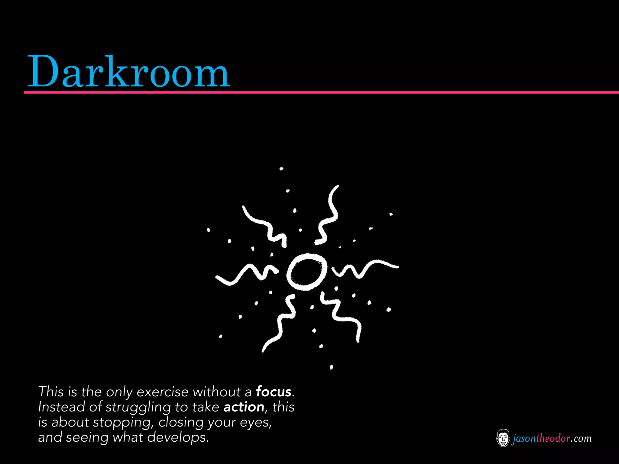 Darkroom




This is the only exercise without a focus.
Instead of struggling to take action, this
is about stopping, closing your eyes,
and seeing what develops.                    jasontheodor.com
 