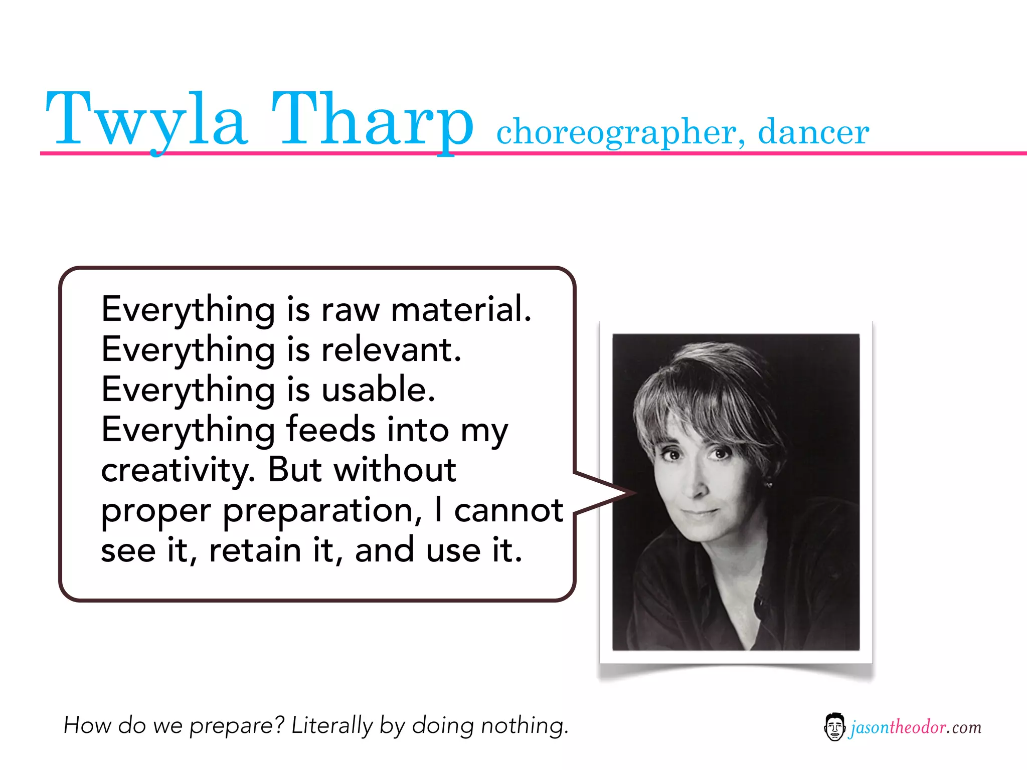 Twyla Tharp choreographer, dancer

   Everything is raw material.
   Everything is relevant.
   Everything is usable.
   Everything feeds into my
   creativity. But without
   proper preparation, I cannot
   see it, retain it, and use it.



How do we prepare? Literally by doing nothing.   jasontheodor.com
 