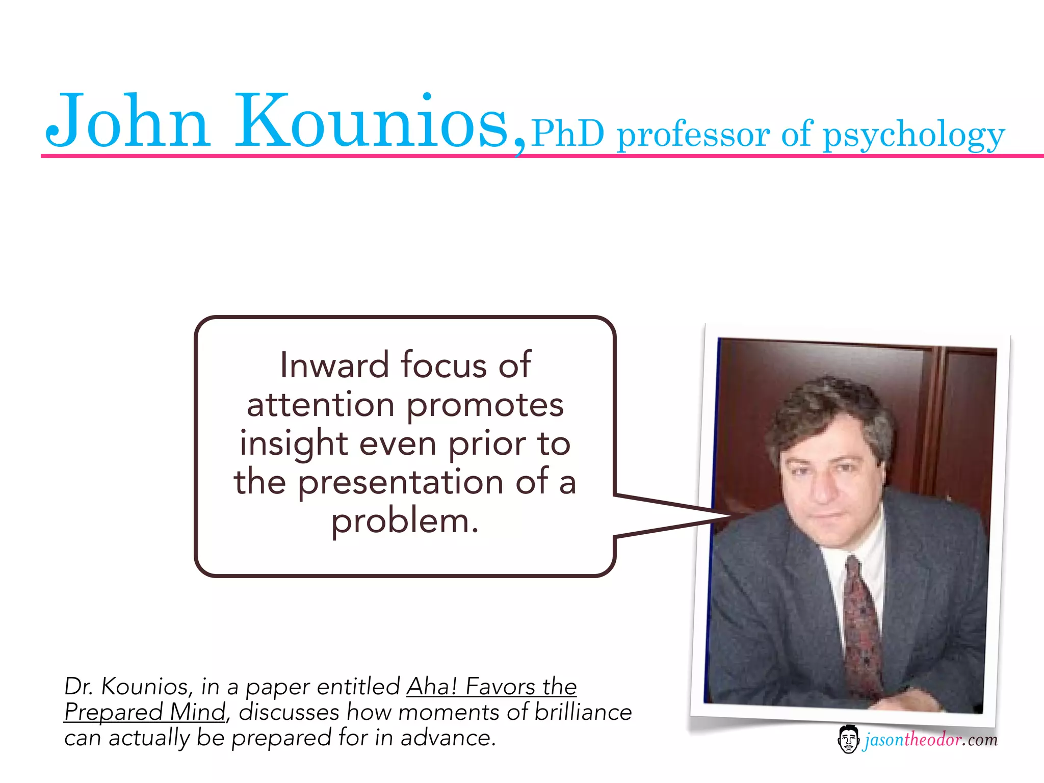 John Kounios,PhD professor of psychology


                 Inward focus of
               attention promotes
              insight even prior to
              the presentation of a
                    problem.



Dr. Kounios, in a paper entitled Aha! Favors the
Prepared Mind, discusses how moments of brilliance
can actually be prepared for in advance.             jasontheodor.com
 